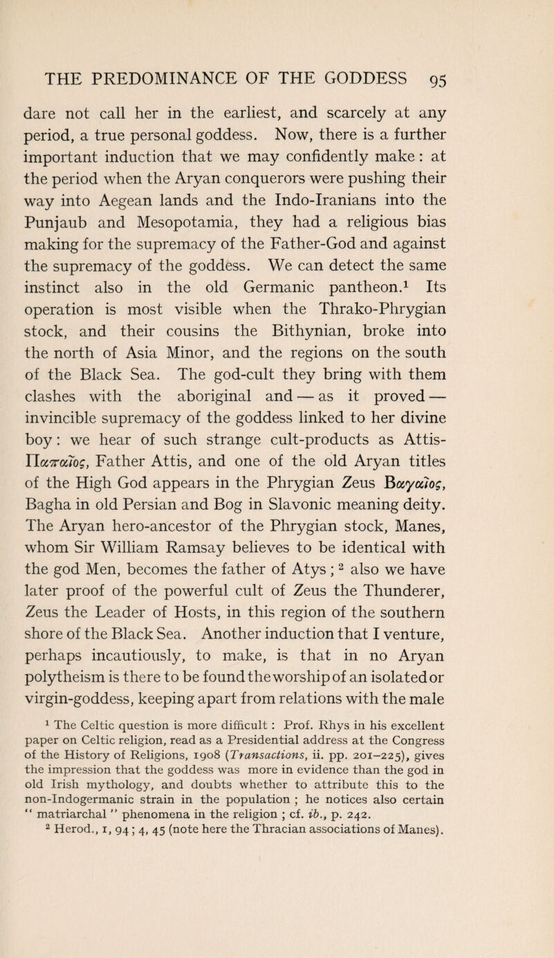 dare not call her in the earliest, and scarcely at any period, a true personal goddess. Now, there is a further important induction that we may confidently make: at the period when the Aryan conquerors were pushing their way into Aegean lands and the Indo-Iranians into the Punjaub and Mesopotamia, they had a religious bias making for the supremacy of the Father-God and against the supremacy of the goddess. We can detect the same instinct also in the old Germanic pantheon.1 Its operation is most visible when the Thrako-Phrygian stock, and their cousins the Bithynian, broke into the north of Asia Minor, and the regions on the south of the Black Sea. The god-cult they bring with them clashes with the aboriginal and — as it proved — invincible supremacy of the goddess linked to her divine boy: we hear of such strange cult-products as Attis- IIasraloff, Father Attis, and one of the old Aryan titles of the High God appears in the Phrygian Zeus Buyciiog, Bagha in old Persian and Bog in Slavonic meaning deity. The Aryan hero-ancestor of the Phrygian stock, Manes, whom Sir William Ramsay believes to be identical with the god Men, becomes the father of Atys ;2 also we have later proof of the powerful cult of Zeus the Thunderer, Zeus the Leader of Hosts, in this region of the southern shore of the Black Sea. Another induction that I venture, perhaps incautiously, to make, is that in no Aryan polytheism is there to be found the worship of an isolated or virgin-goddess, keeping apart from relations with the male 1 The Celtic question is more difficult: Prof. Rhys in his excellent paper on Celtic religion, read as a Presidential address at the Congress of the History of Religions, 1908 (Transactions, ii. pp. 201-225), gives the impression that the goddess was more in evidence than the god in old Irish mythology, and doubts whether to attribute this to the non-Indogermanic strain in the population ; he notices also certain “ matriarchal ” phenomena in the religion ; cf. ib., p. 242. 2 Herod., 1, 94 ; 4, 45 (note here the Thracian associations of Manes).