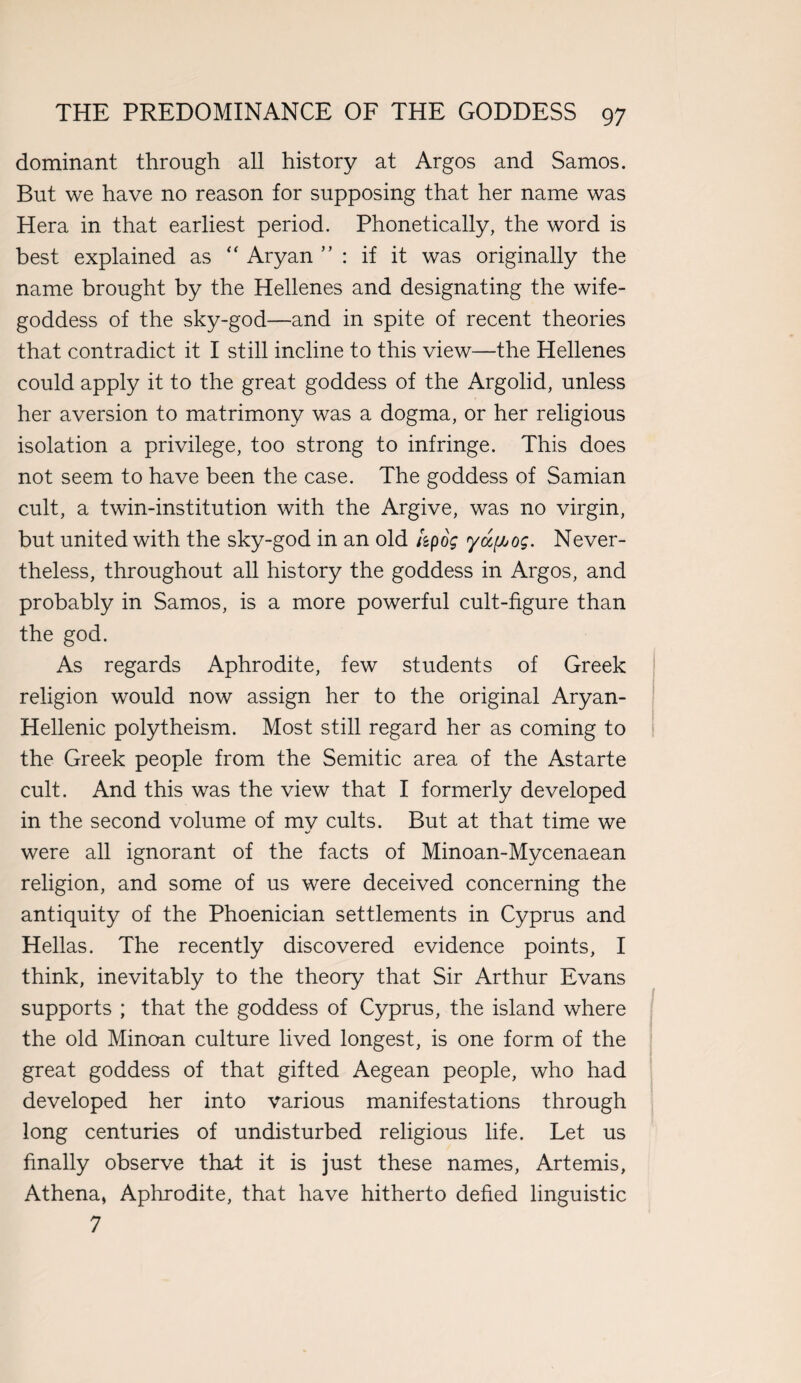 dominant through all history at Argos and Samos. But we have no reason for supposing that her name was Hera in that earliest period. Phonetically, the word is best explained as “ Aryan ” : if it was originally the name brought by the Hellenes and designating the wife- goddess of the sky-god—and in spite of recent theories that contradict it I still incline to this view—the Hellenes could apply it to the great goddess of the Argolid, unless her aversion to matrimony was a dogma, or her religious isolation a privilege, too strong to infringe. This does not seem to have been the case. The goddess of Samian cult, a twin-institution with the Argive, was no virgin, but united with the sky-god in an old kpog yccf^og. Never¬ theless, throughout all history the goddess in Argos, and probably in Samos, is a more powerful cult-figure than the god. As regards Aphrodite, few students of Greek religion would now assign her to the original Aryan- Hellenic polytheism. Most still regard her as coming to the Greek people from the Semitic area of the Astarte cult. And this was the view that I formerly developed in the second volume of mv cults. But at that time we %/ were all ignorant of the facts of Minoan-Mycenaean religion, and some of us were deceived concerning the antiquity of the Phoenician settlements in Cyprus and Hellas. The recently discovered evidence points, I think, inevitably to the theory that Sir Arthur Evans supports ; that the goddess of Cyprus, the island where the old Minoan culture lived longest, is one form of the great goddess of that gifted Aegean people, who had developed her into various manifestations through long centuries of undisturbed religious life. Let us finally observe that it is just these names, Artemis, Athena, Aphrodite, that have hitherto defied linguistic 7