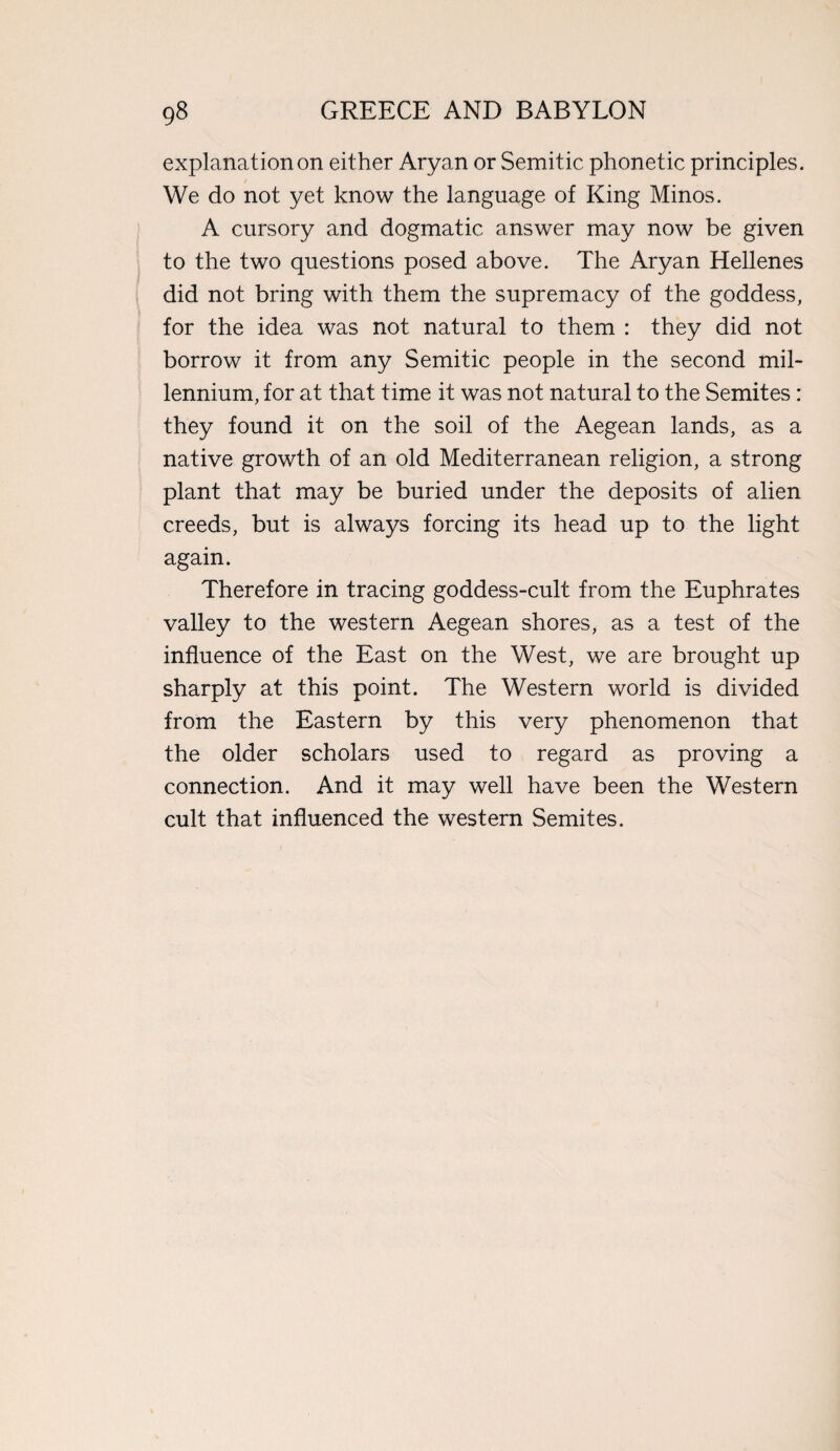 explanation on either Aryan or Semitic phonetic principles. We do not yet know the language of King Minos. A cursory and dogmatic answer may now be given to the two questions posed above. The Aryan Hellenes did not bring with them the supremacy of the goddess, for the idea was not natural to them : they did not borrow it from any Semitic people in the second mil¬ lennium, for at that time it was not natural to the Semites: they found it on the soil of the Aegean lands, as a native growth of an old Mediterranean religion, a strong plant that may be buried under the deposits of alien creeds, but is always forcing its head up to the light again. Therefore in tracing goddess-cult from the Euphrates valley to the western Aegean shores, as a test of the influence of the East on the West, we are brought up sharply at this point. The Western world is divided from the Eastern by this very phenomenon that the older scholars used to regard as proving a connection. And it may well have been the Western cult that influenced the western Semites.