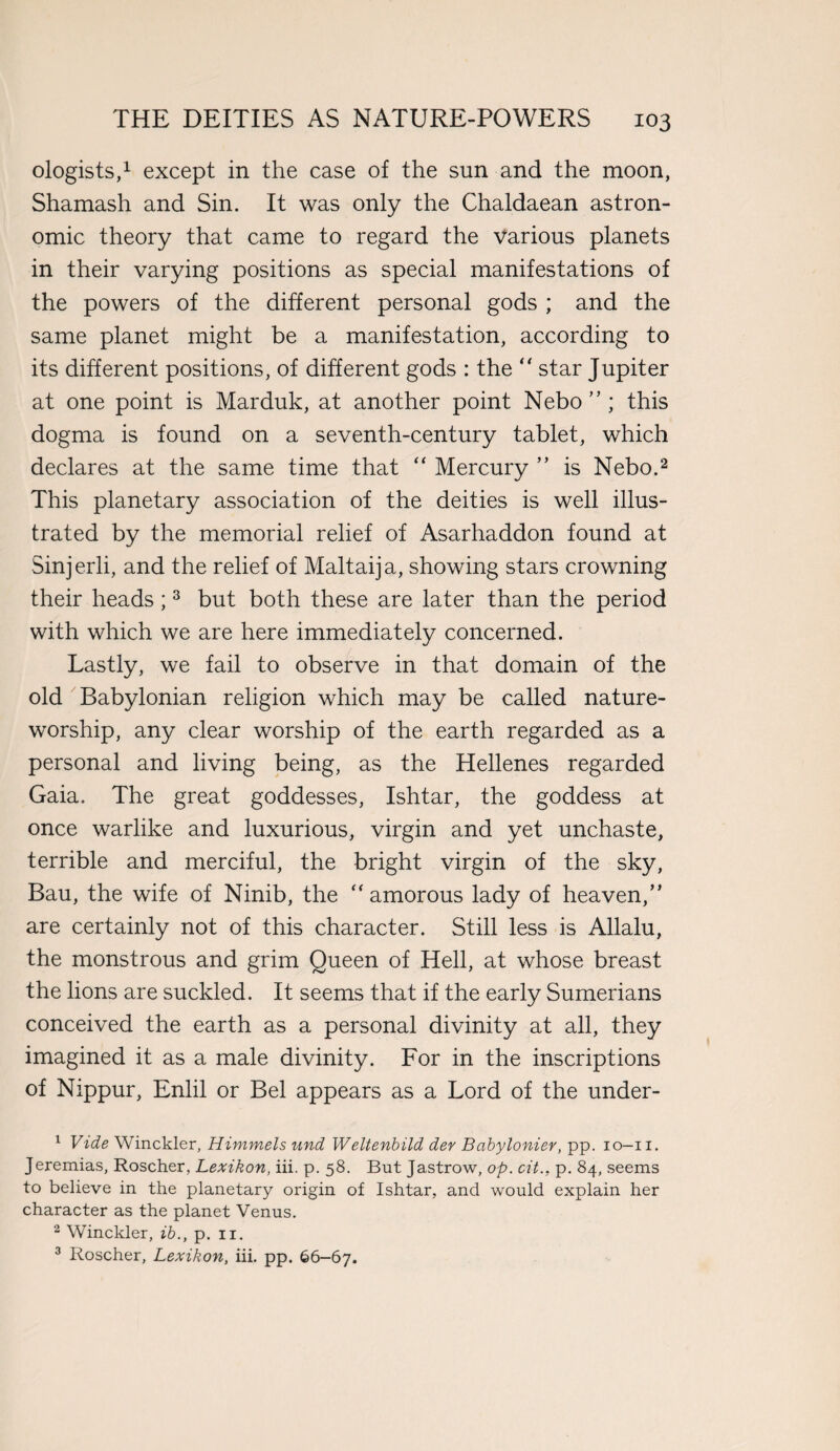 ologists,1 except in the case of the sun and the moon, Shamash and Sin. It was only the Chaldaean astron¬ omic theory that came to regard the Various planets in their varying positions as special manifestations of the powers of the different personal gods ; and the same planet might be a manifestation, according to its different positions, of different gods : the “ star Jupiter at one point is Marduk, at another point Nebo ” ; this dogma is found on a seventh-century tablet, which declares at the same time that “ Mercury ” is Nebo.2 This planetary association of the deities is well illus¬ trated by the memorial relief of Asarhaddon found at Sinjerli, and the relief of Maltaija, showing stars crowning their heads ;3 but both these are later than the period with which we are here immediately concerned. Lastly, we fail to observe in that domain of the old Babylonian religion which may be called nature- worship, any clear worship of the earth regarded as a personal and living being, as the Hellenes regarded Gaia. The great goddesses, Ishtar, the goddess at once warlike and luxurious, virgin and yet unchaste, terrible and merciful, the bright virgin of the sky, Bau, the wife of Ninib, the “amorous lady of heaven,” are certainly not of this character. Still less is Allalu, the monstrous and grim Queen of Hell, at whose breast the lions are suckled. It seems that if the early Sumerians conceived the earth as a personal divinity at all, they imagined it as a male divinity. For in the inscriptions of Nippur, Enlil or Bel appears as a Lord of the under- 1 Vide Winckler, Himmels und Weltenbild der Bcibylonier, pp. io-ii. Jeremias, Roscher, Lexikon, iii. p. 58. But Jastrow, op. cit.. p. 84, seems to believe in the planetary origin of Ishtar, and would explain her character as the planet Venus. 2 Winckler, ib., p. 11. 3 Roscher, Lexikon, iii. pp. 66-67.