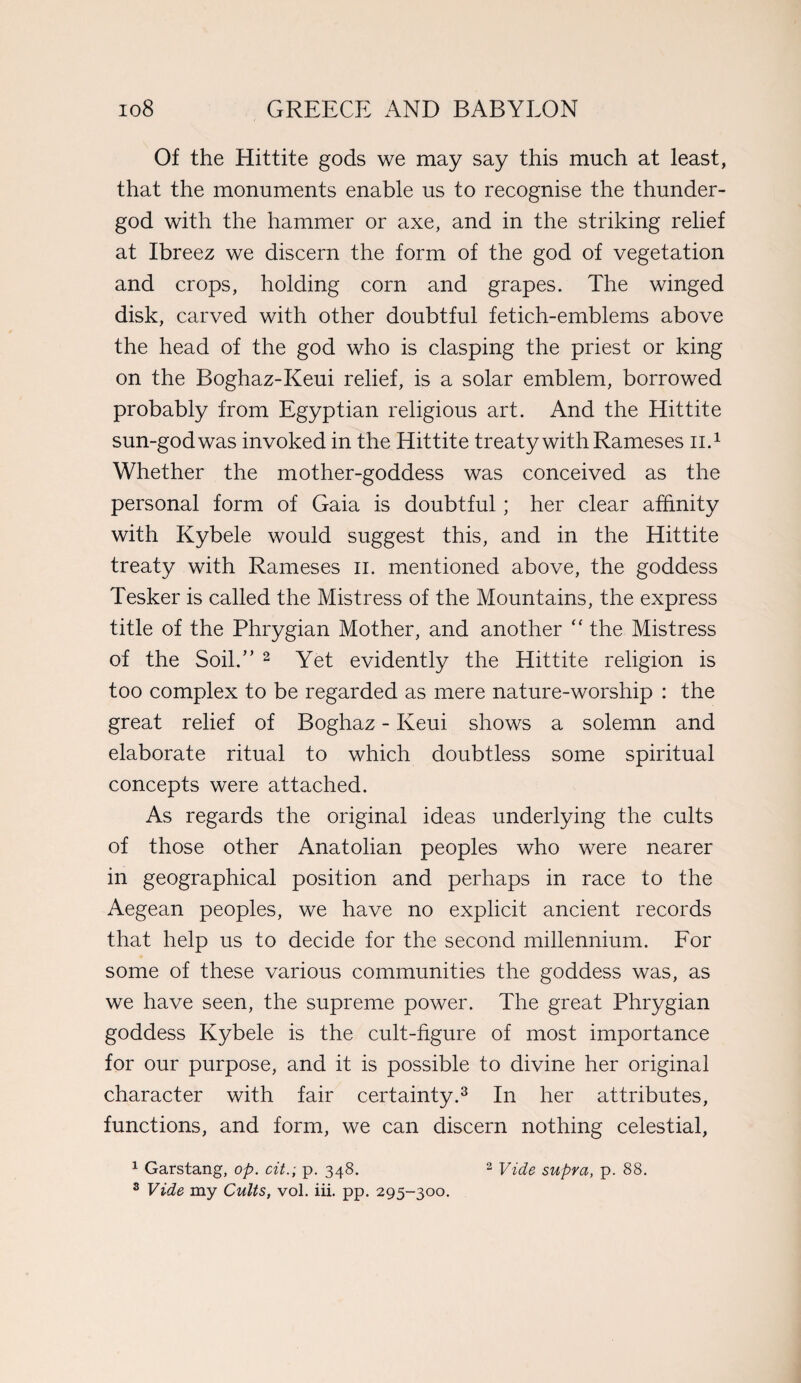 Of the Hittite gods we may say this much at least, that the monuments enable us to recognise the thunder- god with the hammer or axe, and in the striking relief at Ibreez we discern the form of the god of vegetation and crops, holding corn and grapes. The winged disk, carved with other doubtful fetich-emblems above the head of the god who is clasping the priest or king on the Boghaz-Keui relief, is a solar emblem, borrowed probably from Egyptian religious art. And the Hittite sun-god was invoked in the Hittite treaty with Rameses n.1 Whether the mother-goddess was conceived as the personal form of Gaia is doubtful; her clear affinity with Kybele would suggest this, and in the Hittite treaty with Rameses n. mentioned above, the goddess Tesker is called the Mistress of the Mountains, the express title of the Phrygian Mother, and another “ the Mistress of the Soil.” 2 Yet evidently the Hittite religion is too complex to be regarded as mere nature-worship : the great relief of Boghaz - Keui shows a solemn and elaborate ritual to which doubtless some spiritual concepts were attached. As regards the original ideas underlying the cults of those other Anatolian peoples who were nearer in geographical position and perhaps in race to the Aegean peoples, we have no explicit ancient records that help us to decide for the second millennium. For some of these various communities the goddess was, as we have seen, the supreme power. The great Phrygian goddess Kybele is the cult-figure of most importance for our purpose, and it is possible to divine her original character with fair certainty.3 In her attributes, functions, and form, we can discern nothing celestial, 1 Garstang, op. cit.; p. 348. 2 Vide supra, p. 88.