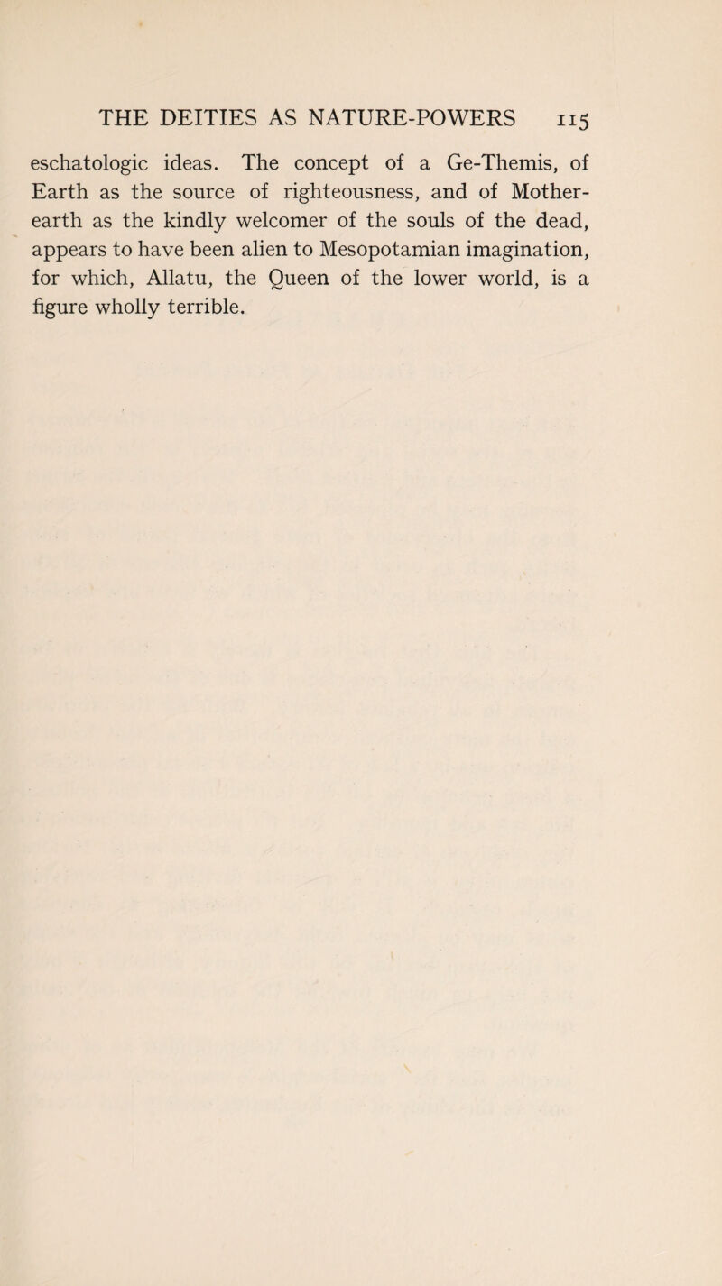 eschatologic ideas. The concept of a Ge-Themis, of Earth as the source of righteousness, and of Mother- earth as the kindly welcomer of the souls of the dead, appears to have been alien to Mesopotamian imagination, for which, Allatu, the Queen of the lower world, is a figure wholly terrible.