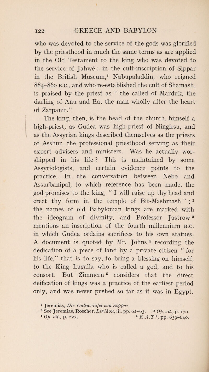 who was devoted to the service of the gods was glorified by the priesthood in much the same terms as are applied in the Old Testament to the king who was devoted to the service of Jahwe : in the cult-inscription of Sippar in the British Museum,1 Nabupaladdin, who reigned 884-860 b.c., and who re-established the cult of Shamash, is praised by the priest as “ the called of Marduk, the darling of Anu and Ea, the man wholly after the heart of Zarpanit.” The king, then, is the head of the church, himself a high-priest, as Gudea was high-priest of Ningirsu, and as the Assyrian kings described themselves as the priests of Asshur, the professional priesthood serving as their expert advisers and ministers. Was he actually wor¬ shipped in his life ? This is maintained by some Assyriologists, and certain evidence points to the practice. In the conversation between Nebo and Assurbanipal, to which reference has been made, the god promises to the king, “ I will raise up thy head and erect thy form in the temple of Bit-Mashmash ” ; 2 the names of old Babylonian kings are marked with the ideogram of divinity, and Professor Jastrow3 mentions an inscription of the fourth millennium b.c. in which Gudea ordains sacrifices to his own statues. A document is quoted by Mr. Johns,4 recording the dedication of a piece of land by a private citizen “ for his life,” that is to say, to bring a blessing on himself, to the King Lugalla who is called a god, and to his consort. But Zimmern5 considers that the direct deification of kings was a practice of the earliest period only, and was never pushed so far as it was in Egypt. 1 Jeremias, Die Culius-tafel von Sippar. 2 See Jeremias, Roscher, Lexikon, iii. pp. 62-63. 3 Op. cit., p. 170. 4 Op. cit., p. 223. 6 K.A.T.9, pp. 639-640.