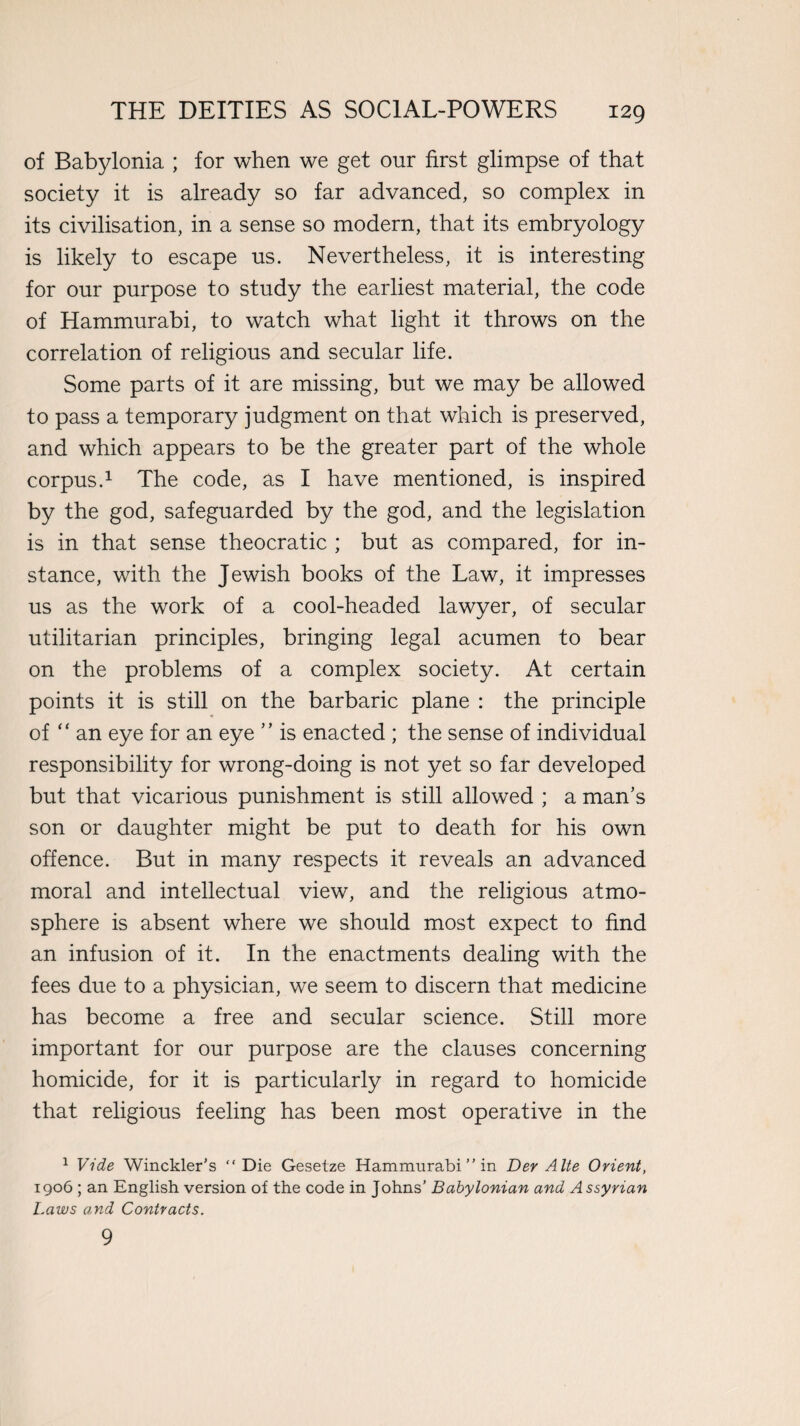 of Babylonia ; for when we get our first glimpse of that society it is already so far advanced, so complex in its civilisation, in a sense so modern, that its embryology is likely to escape us. Nevertheless, it is interesting for our purpose to study the earliest material, the code of Hammurabi, to watch what light it throws on the correlation of religious and secular life. Some parts of it are missing, but we may be allowed to pass a temporary judgment on that which is preserved, and which appears to be the greater part of the whole corpus.1 The code, as I have mentioned, is inspired by the god, safeguarded by the god, and the legislation is in that sense theocratic ; but as compared, for in¬ stance, with the Jewish books of the Law, it impresses us as the work of a cool-headed lawyer, of secular utilitarian principles, bringing legal acumen to bear on the problems of a complex society. At certain points it is still on the barbaric plane : the principle of “ an eye for an eye ” is enacted ; the sense of individual responsibility for wrong-doing is not yet so far developed but that vicarious punishment is still allowed ; a man’s son or daughter might be put to death for his own offence. But in many respects it reveals an advanced moral and intellectual view, and the religious atmo¬ sphere is absent where we should most expect to find an infusion of it. In the enactments dealing with the fees due to a physician, we seem to discern that medicine has become a free and secular science. Still more important for our purpose are the clauses concerning homicide, for it is particularly in regard to homicide that religious feeling has been most operative in the 1 Vide Winckler's “Die Gesetze Hammurabi ” in Der A Ite Orient, 1906 ; an English version of the code in Johns’ Babylonian and Assyrian Laws and Contracts. 9