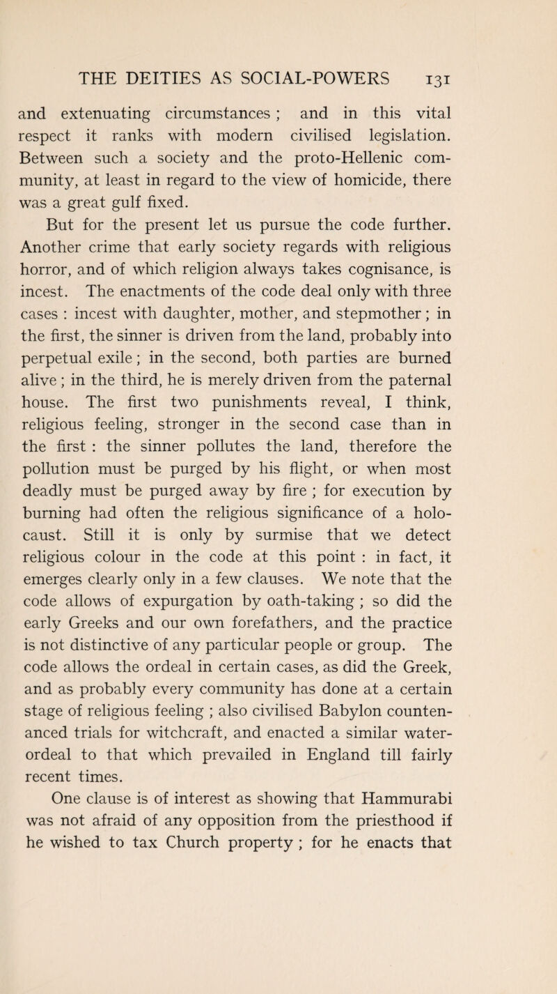 and extenuating circumstances ; and in this vital respect it ranks with modern civilised legislation. Between such a society and the proto-Hellenic com¬ munity, at least in regard to the view of homicide, there was a great gulf fixed. But for the present let us pursue the code further. Another crime that early society regards with religious horror, and of which religion always takes cognisance, is incest. The enactments of the code deal only with three cases : incest with daughter, mother, and stepmother; in the first, the sinner is driven from the land, probably into perpetual exile; in the second, both parties are burned alive; in the third, he is merely driven from the paternal house. The first two punishments reveal, I think, religious feeling, stronger in the second case than in the first : the sinner pollutes the land, therefore the pollution must be purged by his flight, or when most deadly must be purged away by fire ; for execution by burning had often the religious significance of a holo¬ caust. Still it is only by surmise that we detect religious colour in the code at this point : in fact, it emerges clearly only in a few clauses. We note that the code allows of expurgation by oath-taking ; so did the early Greeks and our own forefathers, and the practice is not distinctive of any particular people or group. The code allows the ordeal in certain cases, as did the Greek, and as probably every community has done at a certain stage of religious feeling ; also civilised Babylon counten¬ anced trials for witchcraft, and enacted a similar water- ordeal to that which prevailed in England till fairly recent times. One clause is of interest as showing that Hammurabi was not afraid of any opposition from the priesthood if he wished to tax Church property ; for he enacts that