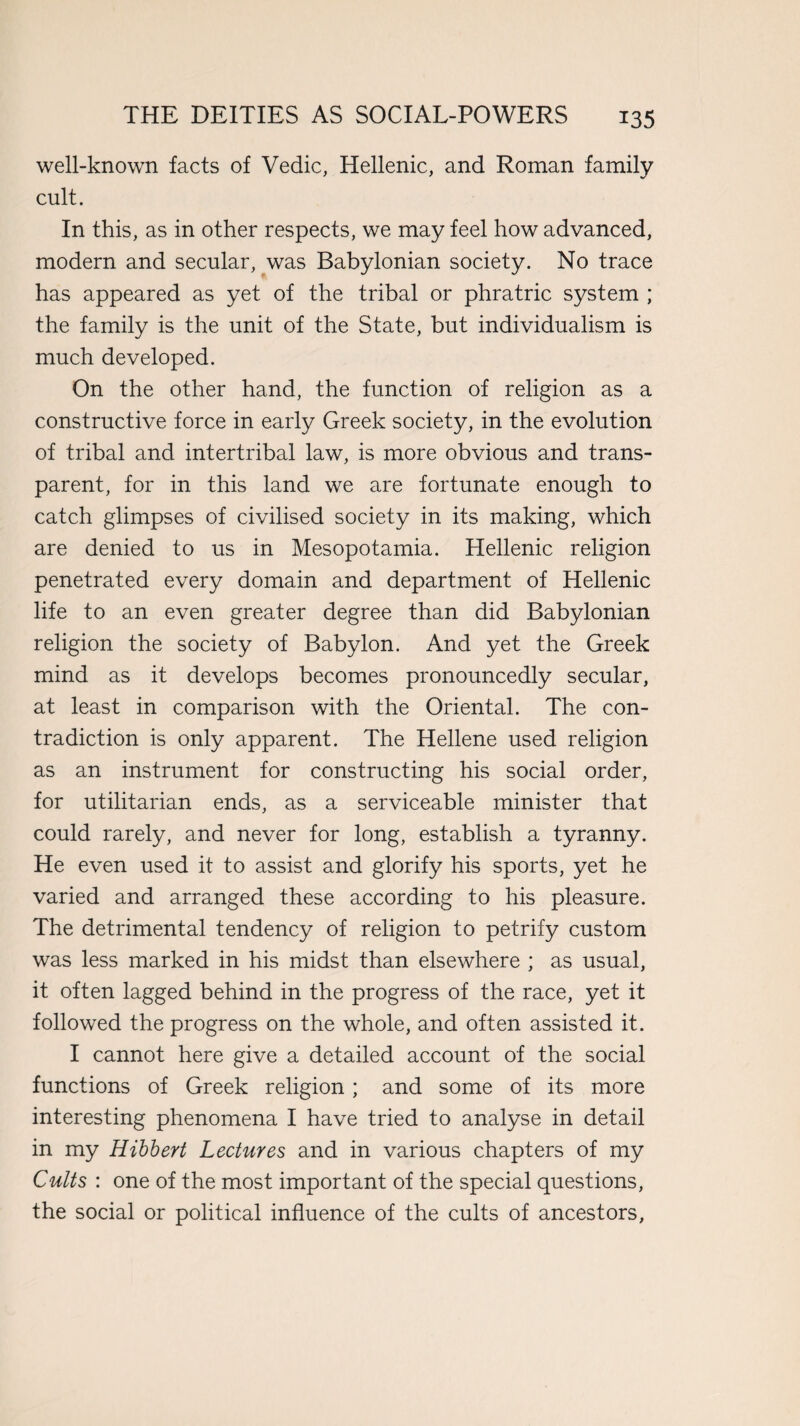 well-known facts of Vedic, Hellenic, and Roman family cult. In this, as in other respects, we may feel how advanced, modern and secular, was Babylonian society. No trace has appeared as yet of the tribal or phratric system ; the family is the unit of the State, but individualism is much developed. On the other hand, the function of religion as a constructive force in early Greek society, in the evolution of tribal and intertribal law, is more obvious and trans¬ parent, for in this land we are fortunate enough to catch glimpses of civilised society in its making, which are denied to us in Mesopotamia. Hellenic religion penetrated every domain and department of Hellenic life to an even greater degree than did Babylonian religion the society of Babylon. And yet the Greek mind as it develops becomes pronouncedly secular, at least in comparison with the Oriental. The con¬ tradiction is only apparent. The Hellene used religion as an instrument for constructing his social order, for utilitarian ends, as a serviceable minister that could rarely, and never for long, establish a tyranny. He even used it to assist and glorify his sports, yet he varied and arranged these according to his pleasure. The detrimental tendency of religion to petrify custom was less marked in his midst than elsewhere ; as usual, it often lagged behind in the progress of the race, yet it followed the progress on the whole, and often assisted it. I cannot here give a detailed account of the social functions of Greek religion; and some of its more interesting phenomena I have tried to analyse in detail in my Hibbert Lectures and in various chapters of my Cults : one of the most important of the special questions, the social or political influence of the cults of ancestors.