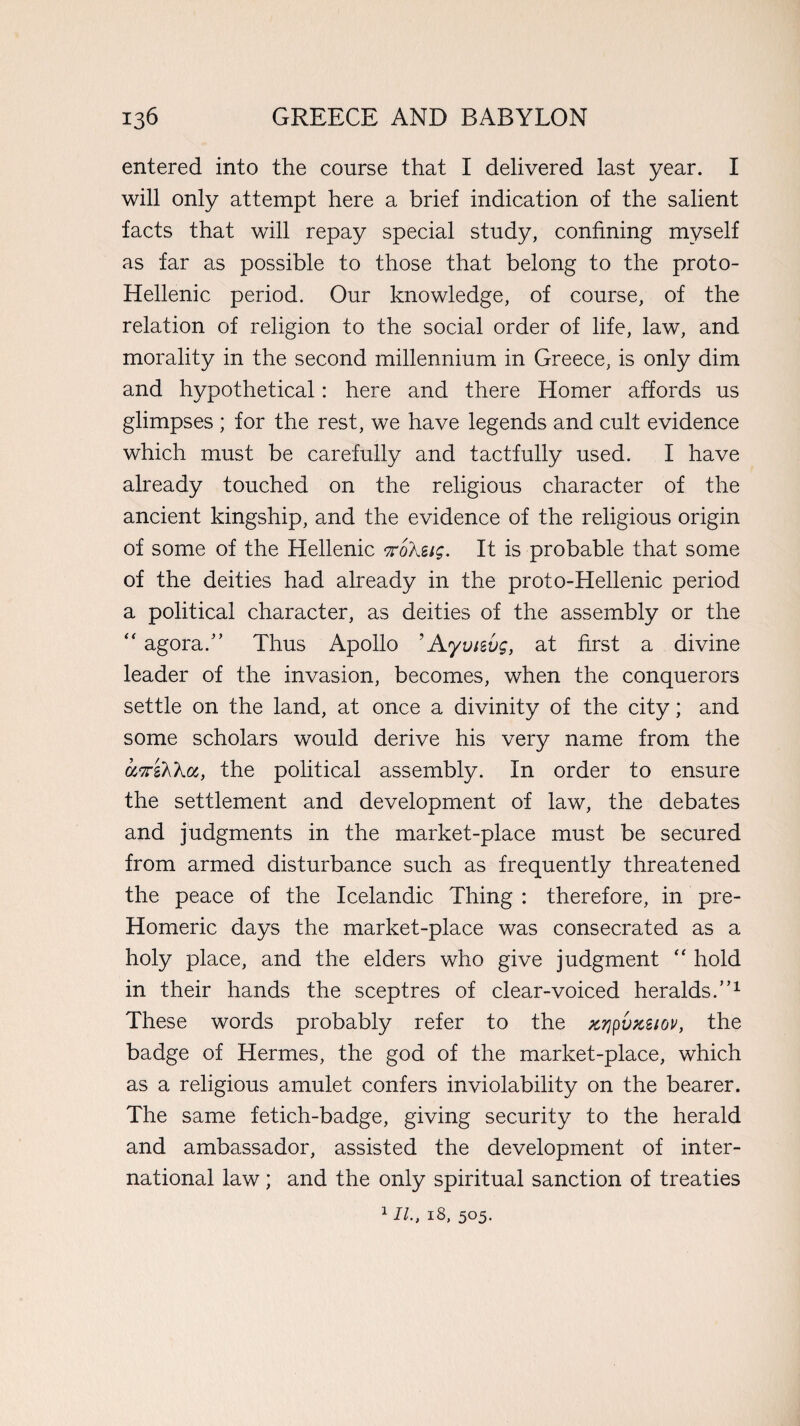 entered into the course that I delivered last year. I will only attempt here a brief indication of the salient facts that will repay special study, confining myself as far as possible to those that belong to the proto- Hellenic period. Our knowledge, of course, of the relation of religion to the social order of life, law, and morality in the second millennium in Greece, is only dim and hypothetical: here and there Homer affords us glimpses ; for the rest, we have legends and cult evidence which must be carefully and tactfully used. I have already touched on the religious character of the ancient kingship, and the evidence of the religious origin of some of the Hellenic nohiig. It is probable that some of the deities had already in the proto-Hellenic period a political character, as deities of the assembly or the “ agora/’ Thus Apollo ’Ayvitvg, at first a divine leader of the invasion, becomes, when the conquerors settle on the land, at once a divinity of the city; and some scholars would derive his very name from the asraAXa, the political assembly. In order to ensure the settlement and development of law, the debates and judgments in the market-place must be secured from armed disturbance such as frequently threatened the peace of the Icelandic Thing : therefore, in pre- Homeric days the market-place was consecrated as a holy place, and the elders who give judgment “ hold in their hands the sceptres of clear-voiced heralds.”1 These words probably refer to the zrjpvpcsiov, the badge of Hermes, the god of the market-place, which as a religious amulet confers inviolability on the bearer. The same fetich-badge, giving security to the herald and ambassador, assisted the development of inter¬ national law; and the only spiritual sanction of treaties 1II., 18, 505.