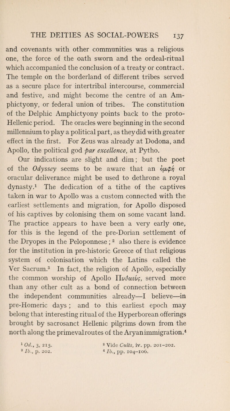 and covenants with other communities was a religious one, the force of the oath sworn and the ordeal-ritual which accompanied the conclusion of a treaty or contract. The temple on the borderland of different tribes served as a secure place for intertribal intercourse, commercial and festive, and might become the centre of an Am- phictyony, or federal union of tribes. The constitution of the Delphic Amphictyony points back to the proto- Hellenic period. The oracles were beginning in the second millennium to play a political part, as they did with greater effect in the first. For Zeus was already at Dodona, and Apollo, the political god par excellence, at Pytho. Our indications are slight and dim; but the poet of the Odyssey seems to be aware that an ofxfirj or oracular deliverance might be used to dethrone a royal dynasty.1 The dedication of a tithe of the captives taken in war to Apollo was a custom connected with the earliest settlements and migration, for Apollo disposed of his captives by colonising them on some vacant land. The practice appears to have been a very early one, for this is the legend of the pre-Dorian settlement of the Dryopes in the Peloponnese;2 also there is evidence for the institution in pre-historic Greece of that religious system of colonisation which the Latins called the Ver Sacrum.3 In fact, the religion of Apollo, especially the common worship of Apollo UvOccevg, served more than any other cult as a bond of connection between the independent communities already—I believe—in pre-Homeric days ; and to this earliest epoch may belong that interesting ritual of the Hyperborean offerings brought by sacrosanct Hellenic pilgrims down from the north along the primeval routes of the Aryan immigration.4 1 Od., 3, 215. 3 lb., p. 202. 2 Vide Cults, iv. pp. 201-202. 4 Ib.} pp. 104-106.