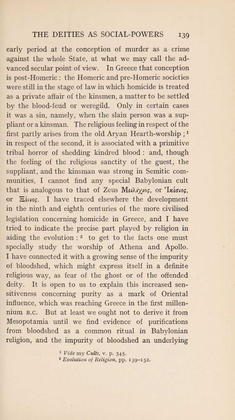 early period at the conception of murder as a crime against the whole State, at what we may call the ad¬ vanced secular point of view. In Greece that conception is post-Homeric : the Homeric and pre-Homeric societies were still in the stage of law in which homicide is treated as a private affair of the kinsmen, a matter to be settled by the blood-feud or weregild. Only in certain cases it was a sin, namely, when the slain person was a sup¬ pliant or a kinsman. The religious feeling in respect of the first partly arises from the old Aryan Hearth-worship ;1 in respect of the second, it is associated with a primitive tribal horror of shedding kindred blood : and, though the feeling of the religious sanctity of the guest, the suppliant, and the kinsman was strong in Semitic com¬ munities, I cannot find any special Babylonian cult that is analogous to that of Zeus Mlikiyjog, or Tnwiog, or E'mog. I have traced elsewhere the development in the ninth and eighth centuries of the more civilised legislation concerning homicide in Greece, and I have tried to indicate the precise part played by religion in aiding the evolution : 2 to get to the facts one must specially study the worship of Athena and Apollo. I have connected it with a growing sense of the impurity of bloodshed, which might express itself in a definite religious way, as fear of the ghost or of the offended deity. It is open to us to explain this increased sen¬ sitiveness concerning purity as a mark of Oriental influence, which was reaching Greece in the first millen¬ nium b.c. But at least we ought not to derive it from Mesopotamia until we find evidence of purifications from bloodshed as a common ritual in Babylonian religion, and the impurity of bloodshed an underlying 1 Vide my Cults, v. p. 345. 2 Evolution of Religion, pp. 139-152.