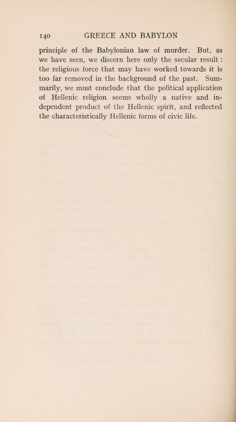 i4o principle of the Babylonian law of murder. But, as we have seen, we discern here onfy the secular result : the religious force that may have worked towards it is too far removed in the background of the past. Sum¬ marily, we must conclude that the political application of Hellenic religion seems wholly a native and in¬ dependent product of the Hellenic spirit, and reflected the characteristically Hellenic forms of civic life.