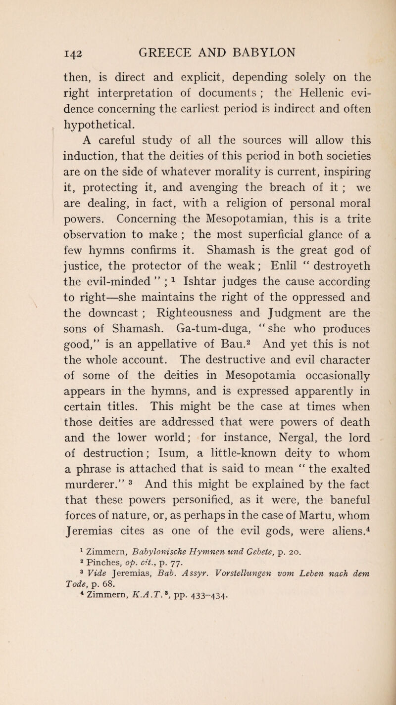 then, is direct and explicit, depending solely on the right interpretation of documents ; the Hellenic evi¬ dence concerning the earliest period is indirect and often hypothetical. A careful study of all the sources will allow this induction, that the deities of this period in both societies are on the side of whatever morality is current, inspiring it, protecting it, and avenging the breach of it ; we are dealing, in fact, with a religion of personal moral powers. Concerning the Mesopotamian, this is a trite observation to make ; the most superficial glance of a few hymns confirms it. Shamash is the great god of justice, the protector of the weak; Enlil “ destroyeth the evil-minded ” ; 1 Ishtar judges the cause according to right—she maintains the right of the oppressed and the downcast ; Righteousness and Judgment are the sons of Shamash. Ga-tum-duga, “ she who produces good,” is an appellative of Bau.2 And yet this is not the whole account. The destructive and evil character of some of the deities in Mesopotamia occasionally appears in the hymns, and is expressed apparently in certain titles. This might be the case at times when those deities are addressed that were powers of death and the lower world; for instance, Nergal, the lord of destruction; Isum, a little-known deity to whom a phrase is attached that is said to mean “ the exalted murderer.” 3 And this might be explained by the fact that these powers personified, as it were, the baneful forces of nature, or, as perhaps in the case of Martu, whom Jeremias cites as one of the evil gods, were aliens.4 1 Zimmern, Babylonische Hymnen und Gebete, p. 20. 2 Pinches, op. cit., p. 77. 3 Vide Jeremias, Bab. Assyr. Vorstellungen vom Leben nach dem Tode, p. 68. 4 Zimmern, K.A.T. 3, pp. 433-434.