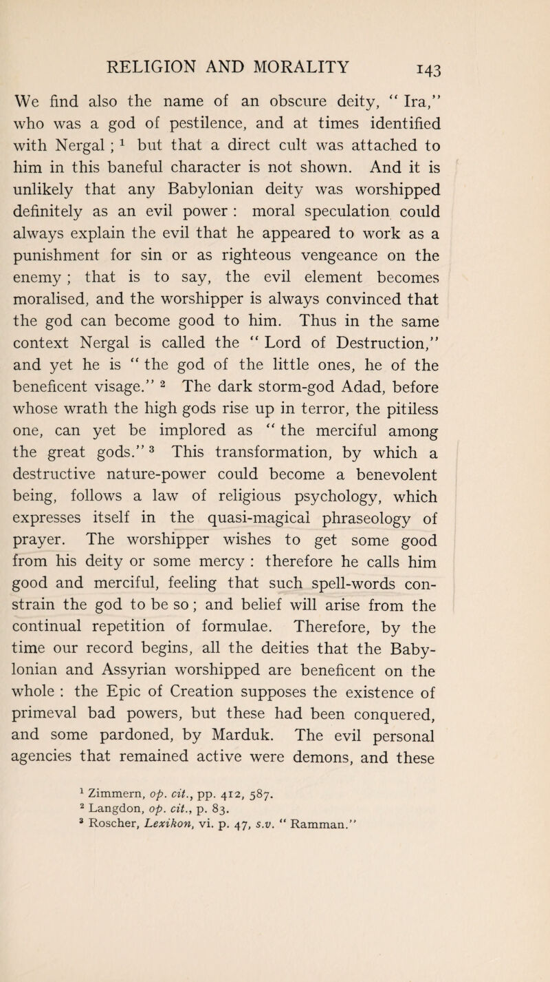 We find also the name of an obscure deity, “ Ira,” who was a god of pestilence, and at times identified with Nergal ; 1 but that a direct cult was attached to him in this baneful character is not shown. And it is unlikely that any Babylonian deity was worshipped definitely as an evil power : moral speculation could always explain the evil that he appeared to work as a punishment for sin or as righteous vengeance on the enemy ; that is to say, the evil element becomes moralised, and the worshipper is always convinced that the god can become good to him. Thus in the same context Nergal is called the “ Lord of Destruction,” and yet he is “ the god of the little ones, he of the beneficent visage.” 2 The dark storm-god Adad, before whose wrath the high gods rise up in terror, the pitiless one, can yet be implored as “ the merciful among the great gods.”3 This transformation, by which a destructive nature-power could become a benevolent being, follows a law of religious psychology, which expresses itself in the quasi-magicai phraseology of prayer. The worshipper wishes to get some good from his deity or some mercy : therefore he calls him good and merciful, feeling that such spell-words con¬ strain the god to be so; and belief will arise from the continual repetition of formulae. Therefore, by the time our record begins, all the deities that the Baby¬ lonian and Assyrian worshipped are beneficent on the whole : the Epic of Creation supposes the existence of primeval bad powers, but these had been conquered, and some pardoned, by Marduk. The evil personal agencies that remained active were demons, and these 1 Zimmern, op. cit., pp. 412, 587. 2 Langdon, op. cit., p. 83. 3 Roscher, Lexikon, vi. p. 47, s.v. “ Ramman.”