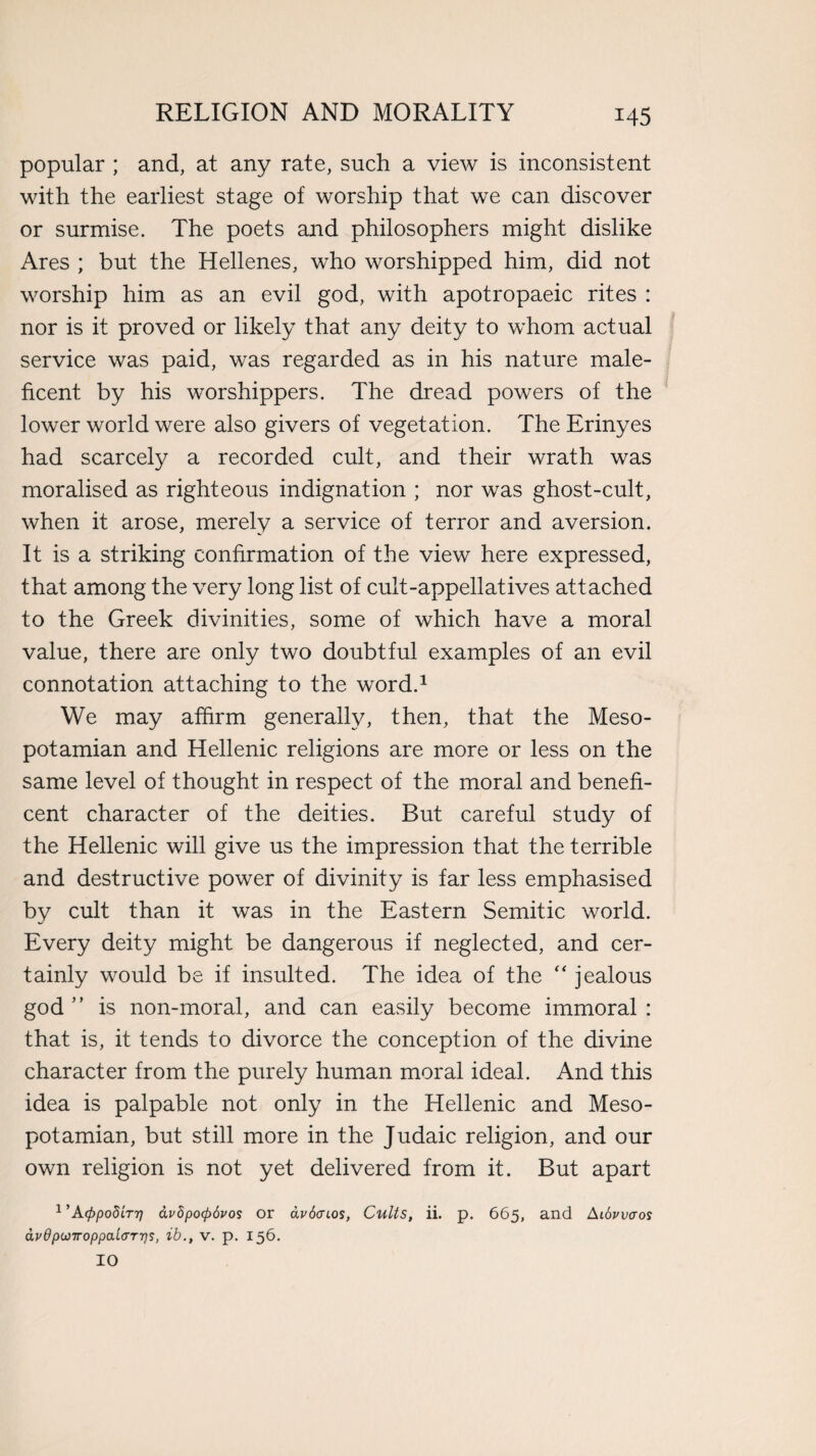 popular ; and, at any rate, such a view is inconsistent with the earliest stage of worship that we can discover or surmise. The poets and philosophers might dislike Ares ; but the Hellenes, who worshipped him, did not worship him as an evil god, with apotropaeic rites : nor is it proved or likely that any deity to whom actual service was paid, was regarded as in his nature male¬ ficent by his worshippers. The dread powers of the lower world were also givers of vegetation. The Erinyes had scarcely a recorded cult, and their wrath was moralised as righteous indignation ; nor was ghost-cult, when it arose, merely a service of terror and aversion. It is a striking confirmation of the view here expressed, that among the very long list of cult-appellatives attached to the Greek divinities, some of which have a moral value, there are only two doubtful examples of an evil connotation attaching to the word.1 We may affirm generally, then, that the Meso¬ potamian and Hellenic religions are more or less on the same level of thought in respect of the moral and benefi¬ cent character of the deities. But careful study of the Hellenic will give us the impression that the terrible and destructive power of divinity is far less emphasised by cult than it was in the Eastern Semitic world. Every deity might be dangerous if neglected, and cer¬ tainly would be if insulted. The idea of the “ jealous god ” is non-moral, and can easily become immoral : that is, it tends to divorce the conception of the divine character from the purely human moral ideal. And this idea is palpable not only in the Hellenic and Meso¬ potamian, but still more in the Judaic religion, and our own religion is not yet delivered from it. But apart l,A(ppodir7] dvdpocpdvos or avdcnos, Cults, ii. p. 665, and Aibvvaos dvdpojiroppai(TTT]s, ib., v. p. 156. 10