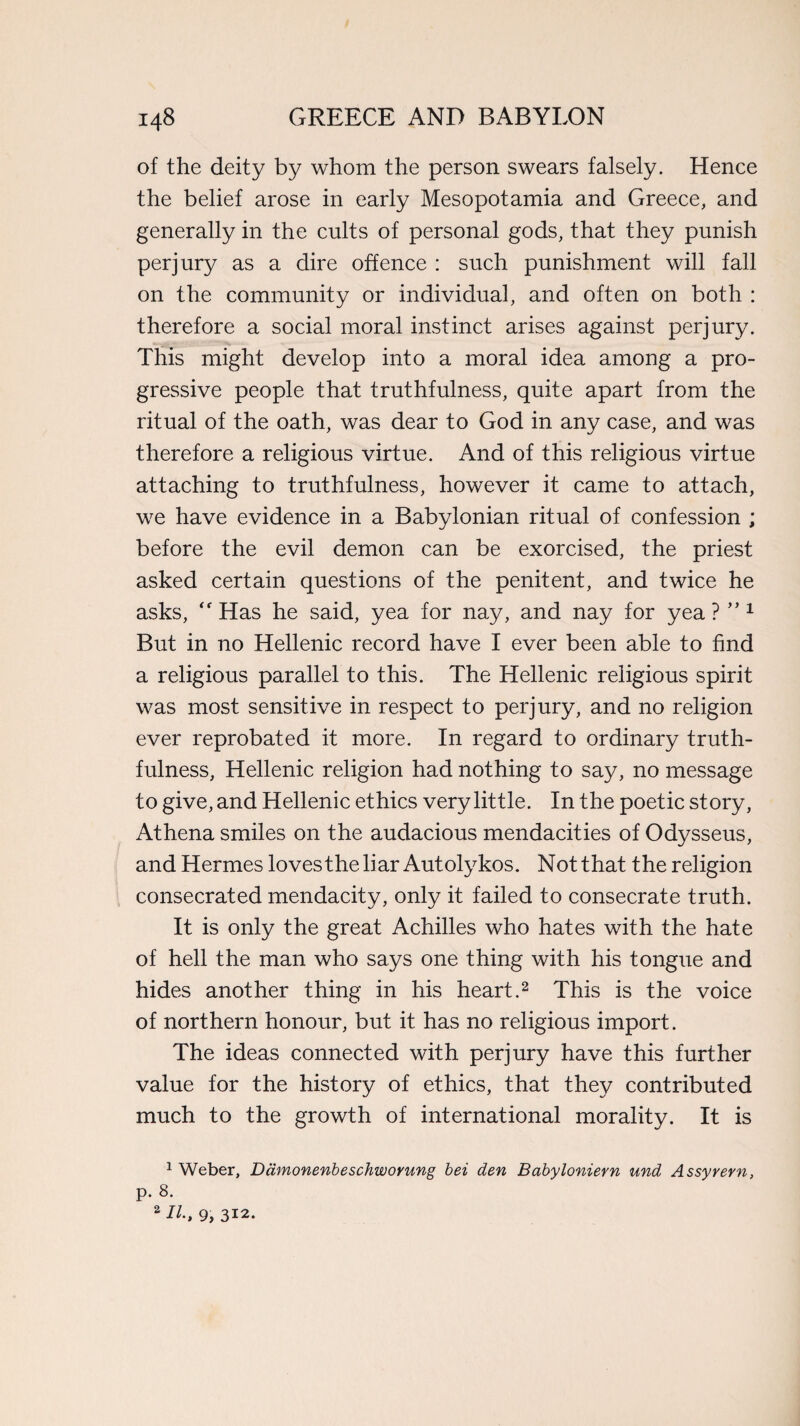 of the deity by whom the person swears falsely. Hence the belief arose in early Mesopotamia and Greece, and generally in the cults of personal gods, that they punish perjury as a dire offence : such punishment will fall on the community or individual, and often on both : therefore a social moral instinct arises against perjury. This might develop into a moral idea among a pro¬ gressive people that truthfulness, quite apart from the ritual of the oath, was dear to God in any case, and was therefore a religious virtue. And of this religious virtue attaching to truthfulness, however it came to attach, we have evidence in a Babylonian ritual of confession ; before the evil demon can be exorcised, the priest asked certain questions of the penitent, and twice he asks, Has he said, yea for nay, and nay for yea ? ” 1 But in no Hellenic record have I ever been able to find a religious parallel to this. The Hellenic religious spirit was most sensitive in respect to perjury, and no religion ever reprobated it more. In regard to ordinary truth¬ fulness, Hellenic religion had nothing to say, no message to give, and Hellenic ethics very little. In the poetic story, Athena smiles on the audacious mendacities of Odysseus, and Hermes loves the liar Autolykos. Not that the religion consecrated mendacity, only it failed to consecrate truth. It is only the great Achilles who hates with the hate of hell the man who says one thing with his tongue and hides another thing in his heart.2 This is the voice of northern honour, but it has no religious import. The ideas connected with perjury have this further value for the history of ethics, that they contributed much to the growth of international morality. It is 1 Weber, Damonenbeschworung bei den Babyloniern und Assyrern, p. 8. 2 IK 9, 312.