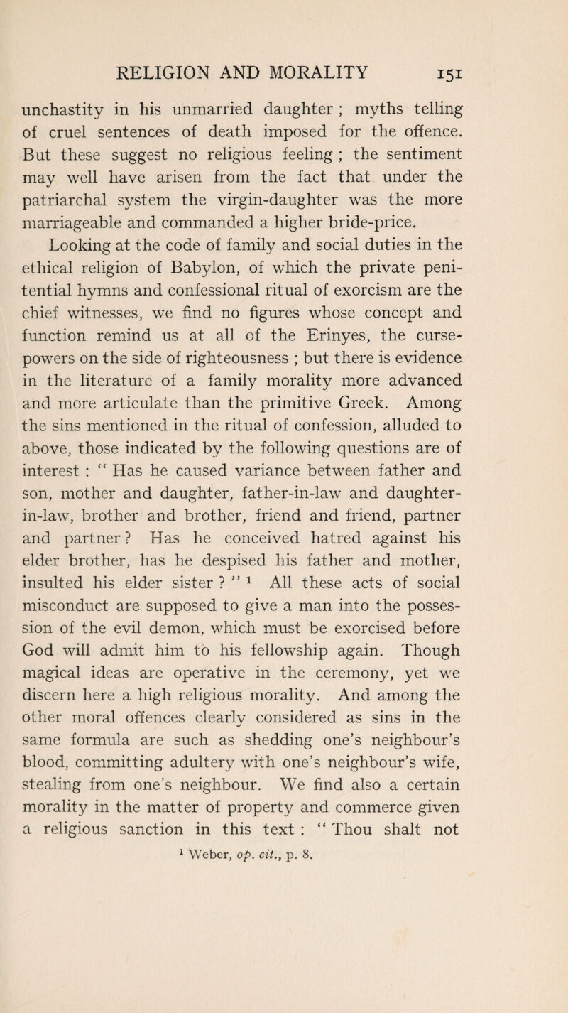 unchastity in his unmarried daughter ; myths telling of cruel sentences of death imposed for the offence. But these suggest no religious feeling ; the sentiment may well have arisen from the fact that under the patriarchal system the virgin-daughter was the more marriageable and commanded a higher bride-price. Looking at the code of family and social duties in the ethical religion of Babylon, of which the private peni¬ tential hymns and confessional ritual of exorcism are the chief witnesses, we find no figures whose concept and function remind us at all of the Erinyes, the curse- powers on the side of righteousness ; but there is evidence in the literature of a famity morality more advanced and more articulate than the primitive Greek. Among the sins mentioned in the ritual of confession, alluded to above, those indicated by the following questions are of interest : “ Has he caused variance between father and son, mother and daughter, father-in-law and daughter- in-law, brother and brother, friend and friend, partner and partner ? Has he conceived hatred against his elder brother, has he despised his father and mother, insulted his elder sister ? ” 1 All these acts of social misconduct are supposed to give a man into the posses¬ sion of the evil demon, which must be exorcised before God will admit him to his fellowship again. Though magical ideas are operative in the ceremony, yet we discern here a high religious morality. And among the other moral offences clearly considered as sins in the same formula are such as shedding one’s neighbour’s blood, committing adultery with one’s neighbour’s wife, stealing from one’s neighbour. We find also a certain morality in the matter of property and commerce given a religious sanction in this text : “ Thou shalt not 1 Weber, op. cit., p. 8.