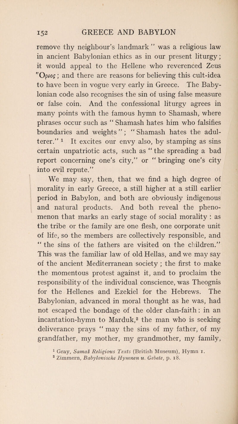 remove thy neighbour’s landmark” was a religious law in ancient Babylonian ethics as in our present liturgy; it would appeal to the Hellene who reverenced Zeus f/Optog; and there are reasons for believing this cult-idea to have been in vogue very early in Greece. The Baby¬ lonian code also recognises the sin of using false measure or false coin. And the confessional liturgy agrees in many points with the famous hymn to Shamash, where phrases occur such as “ Shamash hates him who falsifies boundaries and weights”; “Shamash hates the adul¬ terer.” 1 It excites our envy also, by stamping as sins certain unpatriotic acts, such as “ the spreading a bad report concerning one’s city,” or “ bringing one’s city into evil repute.” We may say, then, that we find a high degree of morality in early Greece, a still higher at a still earlier period in Babylon, and both are obviously indigenous and natural products. And both reveal the pheno¬ menon that marks an early stage of social morality : as the tribe or the family are one flesh, one corporate unit of life, so the members are collectively responsible, and “ the sins of the fathers are visited on the children.” This was the familiar law of old Hellas, and we may say of the ancient Mediterranean society ; the first to make the momentous protest against it, and to proclaim the responsibility of the individual conscience, was Theognis for the Hellenes and Ezekiel for the Hebrews. The Babylonian, advanced in moral thought as he was, had not escaped the bondage of the older clan-faith: in an incantation-hymn to Marduk,2 the man who is seeking deliverance prays “ may the sins of my father, of my grandfather, my mother, my grandmother, my family, 1 Gray, SamaS Religious Texts (British Museum), Hymn i. 2 Zimmern, Babylonische Hymnen u. Gebete, p. 18.