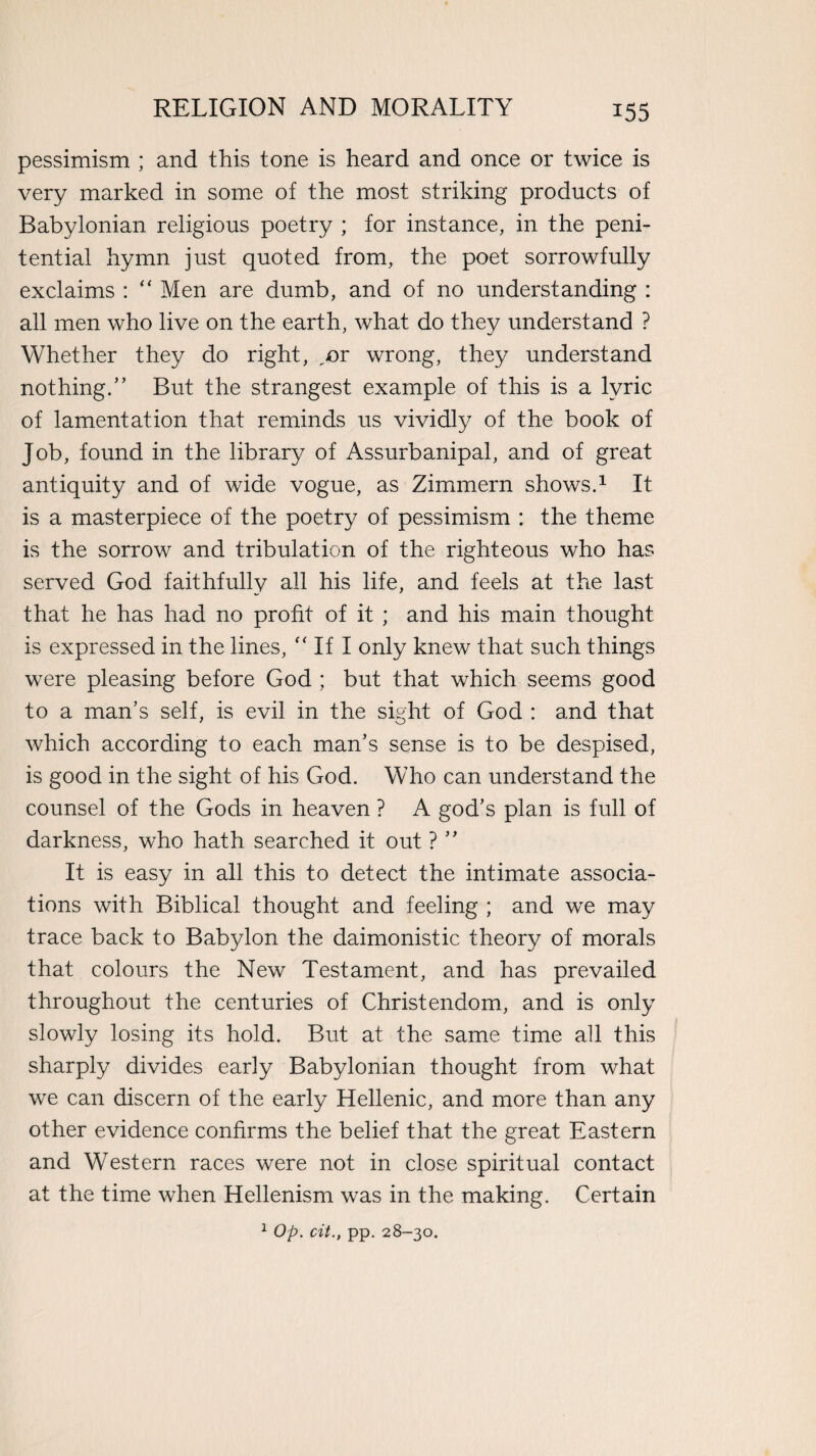 pessimism ; and this tone is heard and once or twice is very marked in some of the most striking products of Babylonian religious poetry ; for instance, in the peni¬ tential hymn just quoted from, the poet sorrowfully exclaims : “ Men are dumb, and of no understanding : all men who live on the earth, what do they understand ? Whether they do right, „or wrong, they understand nothing/’ But the strangest example of this is a lyric of lamentation that reminds us vividly of the book of Job, found in the library of Assurbanipal, and of great antiquity and of wide vogue, as Zimmern shows.1 It is a masterpiece of the poetry of pessimism : the theme is the sorrow and tribulation of the righteous who has served God faithfully all his life, and feels at the last that he has had no profit of it ; and his main thought is expressed in the lines, f< If I only knew that such things were pleasing before God ; but that which seems good to a man’s self, is evil in the sight of God : and that which according to each man’s sense is to be despised, is good in the sight of his God. Who can understand the counsel of the Gods in heaven ? A god’s plan is full of darkness, who hath searched it out ? ” It is easy in all this to detect the intimate associa¬ tions with Biblical thought and feeling ; and we may trace back to Babylon the daimonistic theory of morals that colours the New Testament, and has prevailed throughout the centuries of Christendom, and is only slowly losing its hold. But at the same time all this sharply divides early Babylonian thought from what we can discern of the early Hellenic, and more than any other evidence confirms the belief that the great Eastern and Western races were not in close spiritual contact at the time when Hellenism was in the making. Certain 1 Op. cit., pp. 28-30.