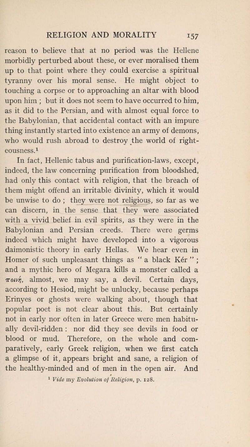 *57 reason to believe that at no period was the Hellene morbidly perturbed about these, or ever moralised them up to that point where they could exercise a spiritual tyranny over his moral sense. He might object to touching a corpse or to approaching an altar with blood upon him ; but it does not seem to have occurred to him, as it did to the Persian, and with almost equal force to the Babylonian, that accidental contact with an impure thing instantly started into existence an army of demons, who would rush abroad to destroy the world of right¬ eousness.1 In fact, Hellenic tabus and purification-laws, except, indeed, the law concerning purification from bloodshed, had only this contact with religion, that the breach of them might offend an irritable divinity, which it would be unwise to do ; they were not religious, so far as we can discern, in the sense that they were associated with a vivid belief in evil spirits, as they were in the Babylonian and Persian creeds. There were germs indeed which might have developed into a vigorous daimonistic theory in early Hellas. We hear even in Homer of such unpleasant things as “ a black Ker ” ; and a mythic hero of Megara kills a monster called a Troivrj, almost, we may say, a devil. Certain days, according to Hesiod, might be unlucky, because perhaps Erinyes or ghosts were walking about, though that popular poet is not clear about this. But certainly not in early nor often in later Greece were men habitu¬ ally devil-ridden : nor did they see devils in food or blood or mud. Therefore, on the whole and com¬ paratively, early Greek religion, when we first catch a glimpse of it, appears bright and sane, a religion of the healthy-minded and of men in the open air. And 1 Vide my Evolution of Religion, p. 128.