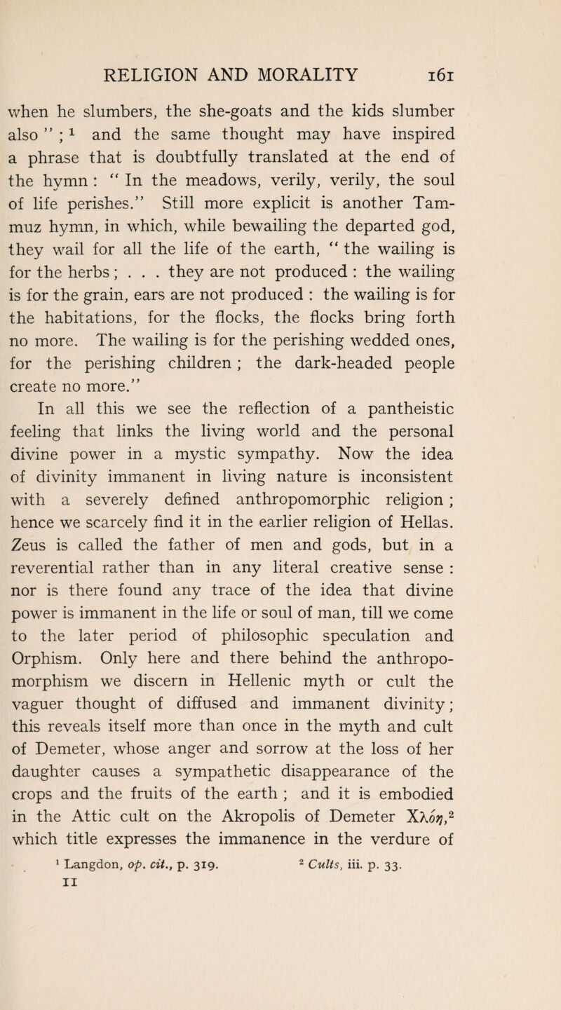 when he slumbers, the she-goats and the kids slumber also ” ; 1 and the same thought may have inspired a phrase that is doubtfully translated at the end of the hymn : “In the meadows, verily, verily, the soul of life perishes.” Still more explicit is another Tam- muz hymn, in which, while bewailing the departed god, they wail for all the life of the earth, “ the wailing is for the herbs; . . . they are not produced : the wailing is for the grain, ears are not produced : the wailing is for the habitations, for the flocks, the flocks bring forth no more. The wailing is for the perishing wedded ones, for the perishing children ; the dark-headed people create no more.” In all this we see the reflection of a pantheistic feeling that links the living world and the personal divine power in a mystic sympathy. Now the idea of divinity immanent in living nature is inconsistent with a severely defined anthropomorphic religion ; hence we scarcely find it in the earlier religion of Hellas. Zeus is called the father of men and gods, but in a reverential rather than in any literal creative sense : nor is there found any trace of the idea that divine power is immanent in the life or soul of man, till we come to the later period of philosophic speculation and Orphism. Only here and there behind the anthropo¬ morphism we discern in Hellenic myth or cult the vaguer thought of diffused and immanent divinity; this reveals itself more than once in the myth and cult of Demeter, whose anger and sorrow at the loss of her daughter causes a sympathetic disappearance of the crops and the fruits of the earth ; and it is embodied in the Attic cult on the Akropolis of Demeter Xhoq,2 which title expresses the immanence in the verdure of 1 Langdon, op. cit., p. 319. 2 Cults, iii. p. 33. II