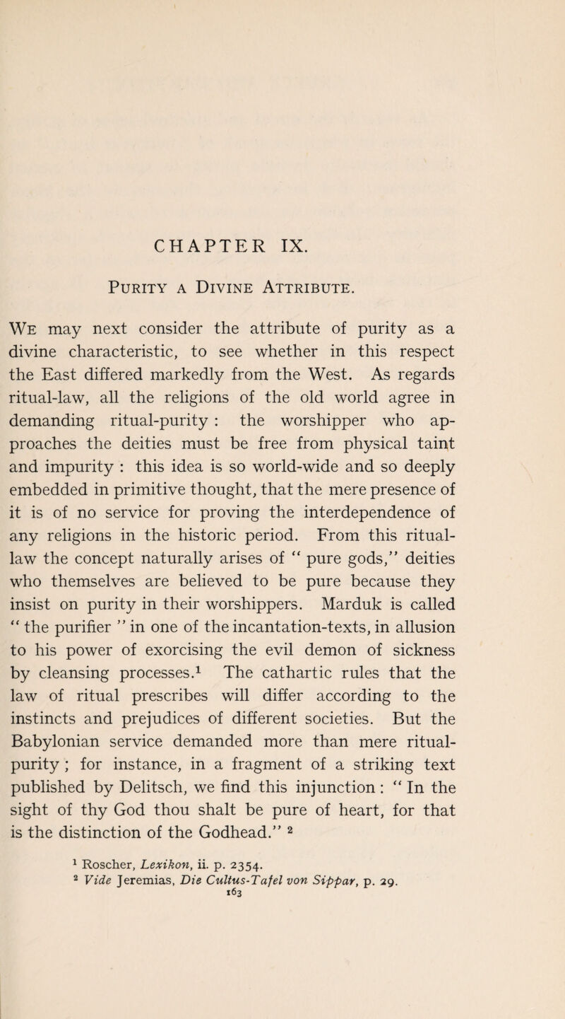 CHAPTER IX. Purity a Divine Attribute. We may next consider the attribute of purity as a divine characteristic, to see whether in this respect the East differed markedly from the West. As regards ritual-law, all the religions of the old world agree in demanding ritual-purity : the worshipper who ap¬ proaches the deities must be free from physical taint and impurity : this idea is so world-wide and so deeply embedded in primitive thought, that the mere presence of it is of no service for proving the interdependence of any religions in the historic period. From this ritual- law the concept naturally arises of “ pure gods,” deities who themselves are believed to be pure because they insist on purity in their worshippers. Marduk is called “ the purifier ” in one of the incantation-texts, in allusion to his power of exorcising the evil demon of sickness by cleansing processes.1 The cathartic rules that the law of ritual prescribes will differ according to the instincts and prejudices of different societies. But the Babylonian service demanded more than mere ritual- purity ; for instance, in a fragment of a striking text published by Delitsch, we find this injunction: “ In the sight of thy God thou shalt be pure of heart, for that is the distinction of the Godhead.” 2 1 Roscher, Lexikon, ii. p. 2354. 2 Vide Jeremias, Die Cultus-Tafel von Sippar, p. 29.