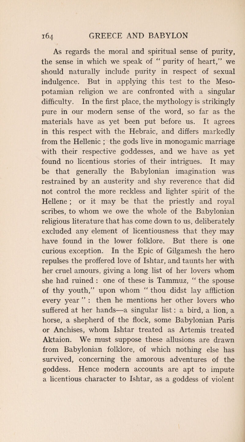 As regards the moral and spiritual sense of purity, the sense in which we speak of “ purity of heart,” we should naturally include purity in respect of sexual indulgence. But in applying this test to the Meso¬ potamian religion we are confronted with a singular difficulty. In the first place, the mythology is strikingly pure in our modern sense of the word, so far as the materials have as yet been put before us. It agrees in this respect with the Hebraic, and differs markedly from the Hellenic ; the gods live in monogamic marriage with their respective goddesses, and we have as yet found no licentious stories of their intrigues. It may be that generally the Babylonian imagination was restrained by an austerity and shy reverence that did not control the more reckless and lighter spirit of the Hellene ; or it may be that the priestly and royal scribes, to whom we owe the whole of the Babylonian religious literature that has come down to us, deliberately excluded any element of licentiousness that they may have found in the lower folklore. But there is one curious exception. In the Epic of Gilgamesh the hero repulses the proffered love of Ishtar, and taunts her with her cruel amours, giving a long list of her lovers whom she had ruined : one of these is Tammuz, “ the spouse of thy youth,” upon whom “ thou didst lay affliction every year ” : then he mentions her other lovers who suffered at her hands—a singular list: a bird, a lion, a horse, a shepherd of the flock, some Babylonian Paris or Anchises, whom Ishtar treated as Artemis treated Aktaion. We must suppose these allusions are drawn from Babylonian folklore, of which nothing else has survived, concerning the amorous adventures of the goddess. Hence modern accounts are apt to impute a licentious character to Ishtar, as a goddess of violent