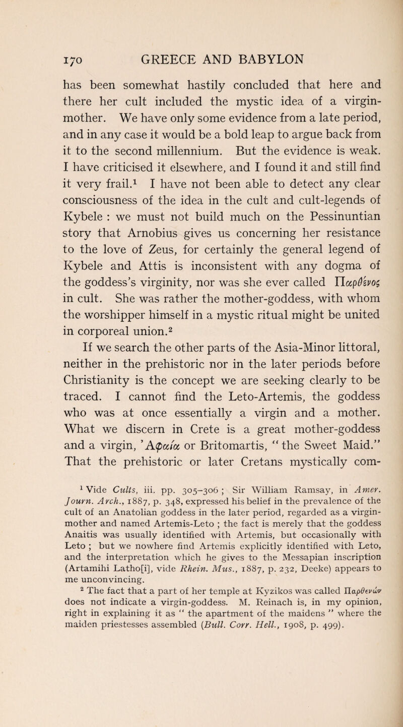 has been somewhat hastily concluded that here and there her cult included the mystic idea of a virgin- mother. We have only some evidence from a late period, and in any case it would be a bold leap to argue back from it to the second millennium. But the evidence is weak. I have criticised it elsewhere, and I found it and still find it very frail.1 I have not been able to detect any clear consciousness of the idea in the cult and cult-legends of Kybele : we must not build much on the Pessinuntian story that Arnobius gives us concerning her resistance to the love of Zeus, for certainly the general legend of Kybele and Attis is inconsistent with any dogma of the goddess’s virginity, nor was she ever called TlccpOevos in cult. She was rather the mother-goddess, with whom the worshipper himself in a mystic ritual might be united in corporeal union.2 If we search the other parts of the Asia-Minor littoral, neither in the prehistoric nor in the later periods before Christianity is the concept we are seeking clearly to be traced. I cannot find the Leto-Artemis, the goddess who was at once essentially a virgin and a mother. What we discern in Crete is a great mother-goddess and a virgin, ’Atpccioc or Britomartis, “ the Sweet Maid.” That the prehistoric or later Cretans mystically com- 1 Vide Cults, iii. pp. 305-306 ; Sir William Ramsay, in Amer. Journ. Arch., 1887, p. 348, expressed his belief in the prevalence of the cult of an Anatolian goddess in the later period, regarded as a virgin- mother and named Artemis-Leto ; the fact is merely that the goddess Anaitis was usually identified with Artemis, but occasionally with Leto ; but we nowhere find Artemis explicitly identified with Leto, and the interpretation which he gives to the Messapian inscription (Artamihi Latho[i], vide Rhein. Mus., 1887, p. 232, Deeke) appears to me unconvincing. 2 The fact that a part of her temple at Kyzikos was called Uapdevuv does not indicate a virgin-goddess. M. Reinach is, in my opinion, right in explaining it as “ the apartment of the maidens ” where the maiden priestesses assembled {Bull. Cory. Hell., 1908, p. 499).