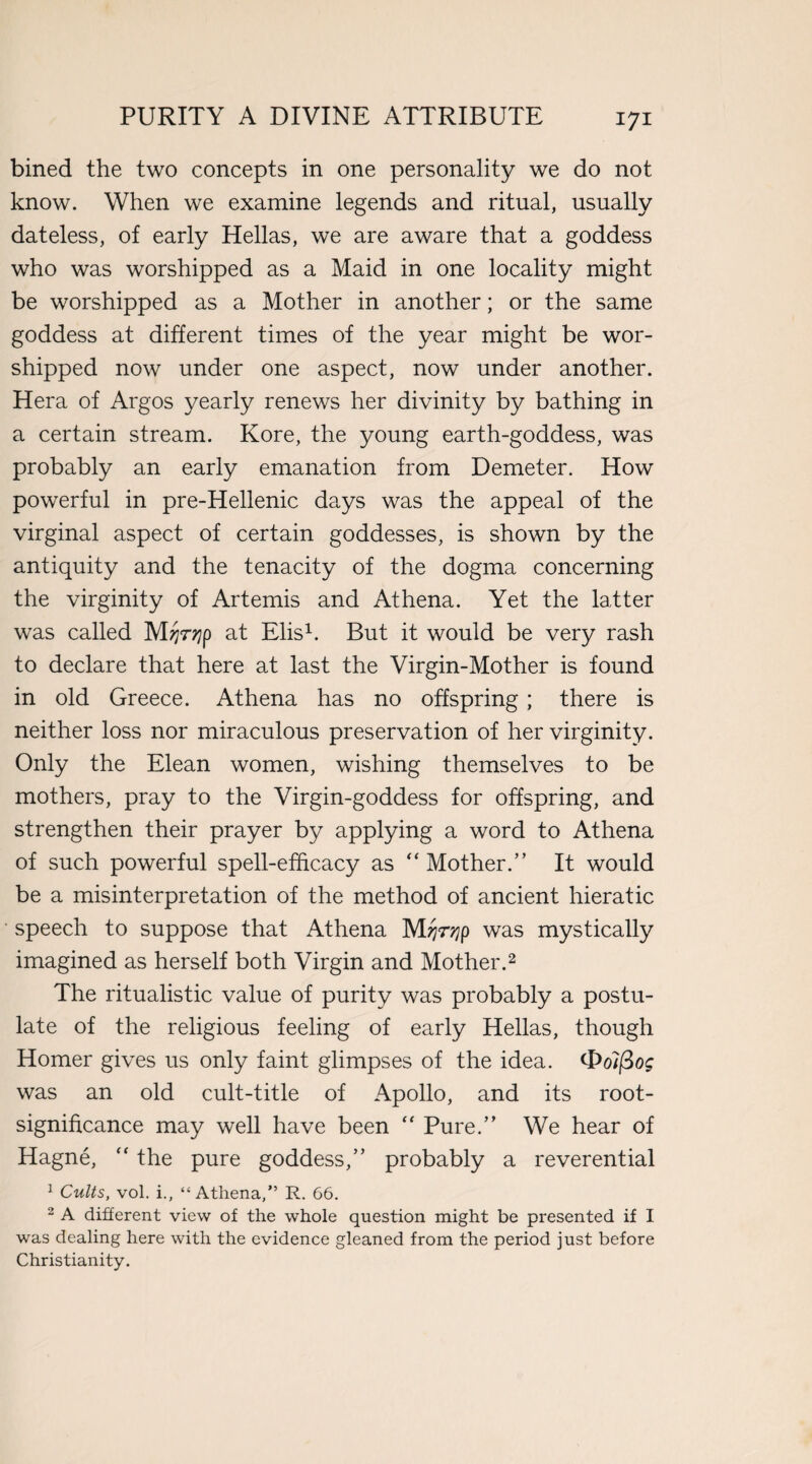 bined the two concepts in one personality we do not know. When we examine legends and ritual, usually dateless, of early Hellas, we are aware that a goddess who was worshipped as a Maid in one locality might be worshipped as a Mother in another; or the same goddess at different times of the year might be wor¬ shipped now under one aspect, now under another. Hera of Argos yearly renews her divinity by bathing in a certain stream. Kore, the young earth-goddess, was probably an early emanation from Demeter. How powerful in pre-Hellenic days was the appeal of the virginal aspect of certain goddesses, is shown by the antiquity and the tenacity of the dogma concerning the virginity of Artemis and Athena. Yet the latter was called Mjjrqp at Elis1. But it would be very rash to declare that here at last the Virgin-Mother is found in old Greece. Athena has no offspring; there is neither loss nor miraculous preservation of her virginity. Only the Elean women, wishing themselves to be mothers, pray to the Virgin-goddess for offspring, and strengthen their prayer by applying a word to Athena of such powerful spell-efficacy as “ Mother.” It would be a misinterpretation of the method of ancient hieratic ■ speech to suppose that Athena was mystically imagined as herself both Virgin and Mother.2 The ritualistic value of purity was probably a postu¬ late of the religious feeling of early Hellas, though Homer gives us only faint glimpses of the idea, t&olfiog was an old cult-title of Apollo, and its root- significance may well have been “ Pure.” We hear of Hagne,  the pure goddess,” probably a reverential 1 Cults, vol. i., “Athena,” R. 66. 2 A different view of the whole question might be presented if I was dealing here with the evidence gleaned from the period just before Christianity.