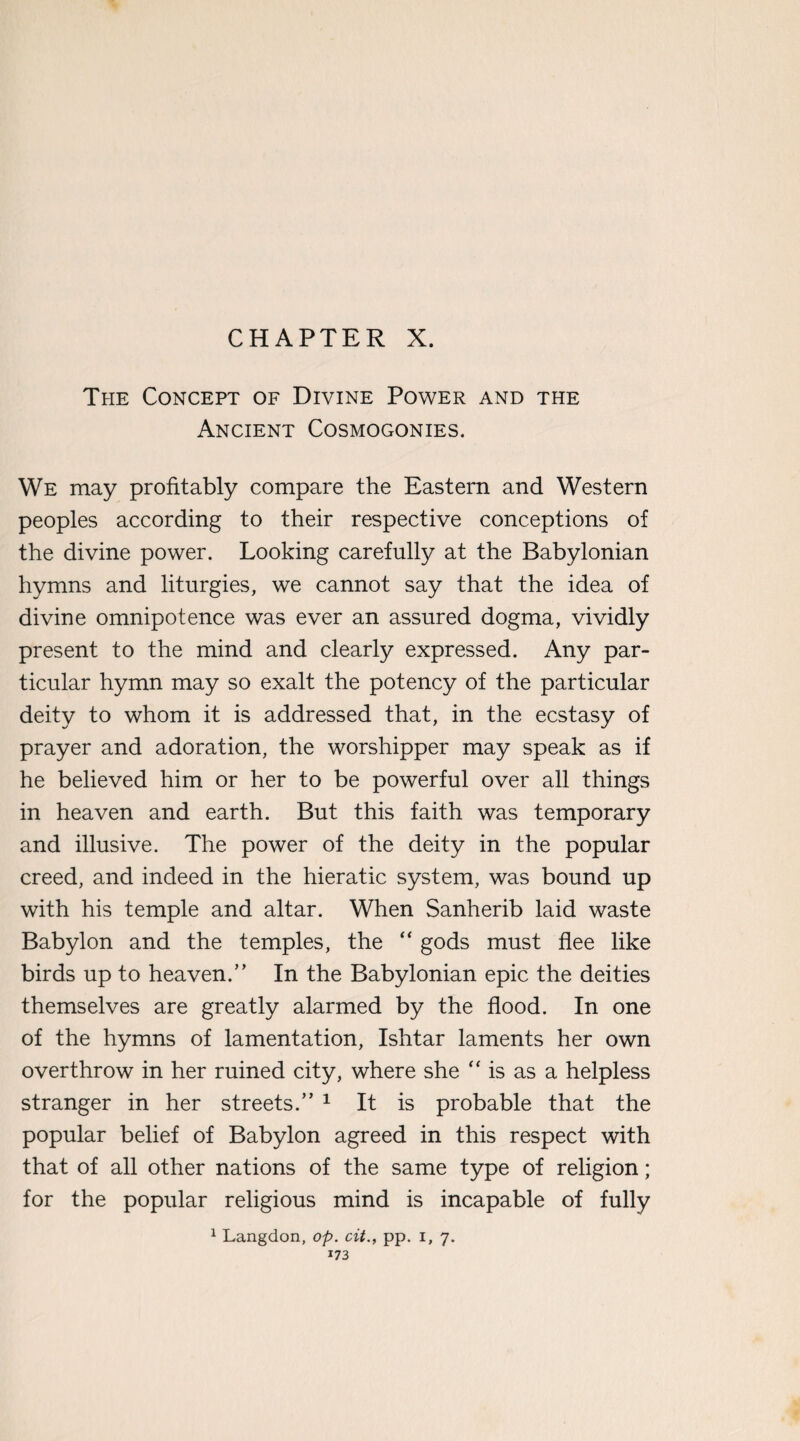 CHAPTER X. The Concept of Divine Power and the Ancient Cosmogonies. We may profitably compare the Eastern and Western peoples according to their respective conceptions of the divine power. Looking carefully at the Babylonian hymns and liturgies, we cannot say that the idea of divine omnipotence was ever an assured dogma, vividly present to the mind and clearly expressed. Any par¬ ticular hymn may so exalt the potency of the particular deity to whom it is addressed that, in the ecstasy of prayer and adoration, the worshipper may speak as if he believed him or her to be powerful over all things in heaven and earth. But this faith was temporary and illusive. The power of the deity in the popular creed, and indeed in the hieratic system, was bound up with his temple and altar. When Sanherib laid waste Babylon and the temples, the “ gods must flee like birds up to heaven.” In the Babylonian epic the deities themselves are greatly alarmed by the flood. In one of the hymns of lamentation, Ishtar laments her own overthrow in her ruined city, where she “ is as a helpless stranger in her streets.” 1 It is probable that the popular belief of Babylon agreed in this respect with that of all other nations of the same type of religion; for the popular religious mind is incapable of fully 1 Langdon, op. cit., pp. i, 7.