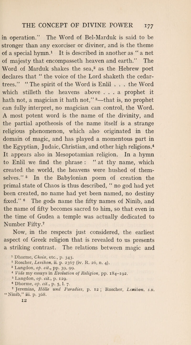 in operation.” The Word of Bel-Marduk is said to be stronger than any exorciser or diviner, and is the theme of a special hymn.1 It is described in another as “ a net of majesty that encompasseth heaven and earth.” The Word of Marduk shakes the sea,2 as the Hebrew poet declares that “ the voice of the Lord shaketh the cedar- trees.” “ The spirit of the Word is Enlil . . . the Word which stilleth the heavens above ... a prophet it hath not, a magician it hath not,” 3—that is, no prophet can fully interpret, no magician can control, the Word. A most potent word is the name of the divinity, and the partial apotheosis of the name itself is a strange religious phenomenon, which also originated in the domain of magic, and has played a momentous part in the Egyptian, Judaic, Christian, and other high religions.4 It appears also in Mesopotamian religion. In a hymn to Enlil we find the phrase : “at thy name, which created the world, the heavens were hushed of them¬ selves.” 5 In the Babylonian poem of creation the primal state of Chaos is thus described, “ no god had yet been created, no name had yet been named, no destiny fixed.” 6 The gods name the fifty names of Ninib, and the name of fifty becomes sacred to him, so that even in the time of Gudea a temple was actually dedicated to Number Fifty.7 Now, in the respects just considered, the earliest aspect of Greek religion that is revealed to us presents a striking contrast. The relations between magic and 1 Dhorme, Choix, etc., p. 343. 2 Roscher, Lexikon, ii. p. 2367 (iv. R. 26, n. 4). 3 Langdon, op. cit., pp. 39, 99. 4 Vide my essays in Evolution of Religion, pp. 184-192. 5 Langdon, op. cit., p. 129. 6 Dhorme, op. cit., p. 5, 1. 7. 7 Jeremias, Holle und Paradies, p. 12 ; Roscher, Lexikon, s.v. “ Ninib,” iii. p. 368. 12