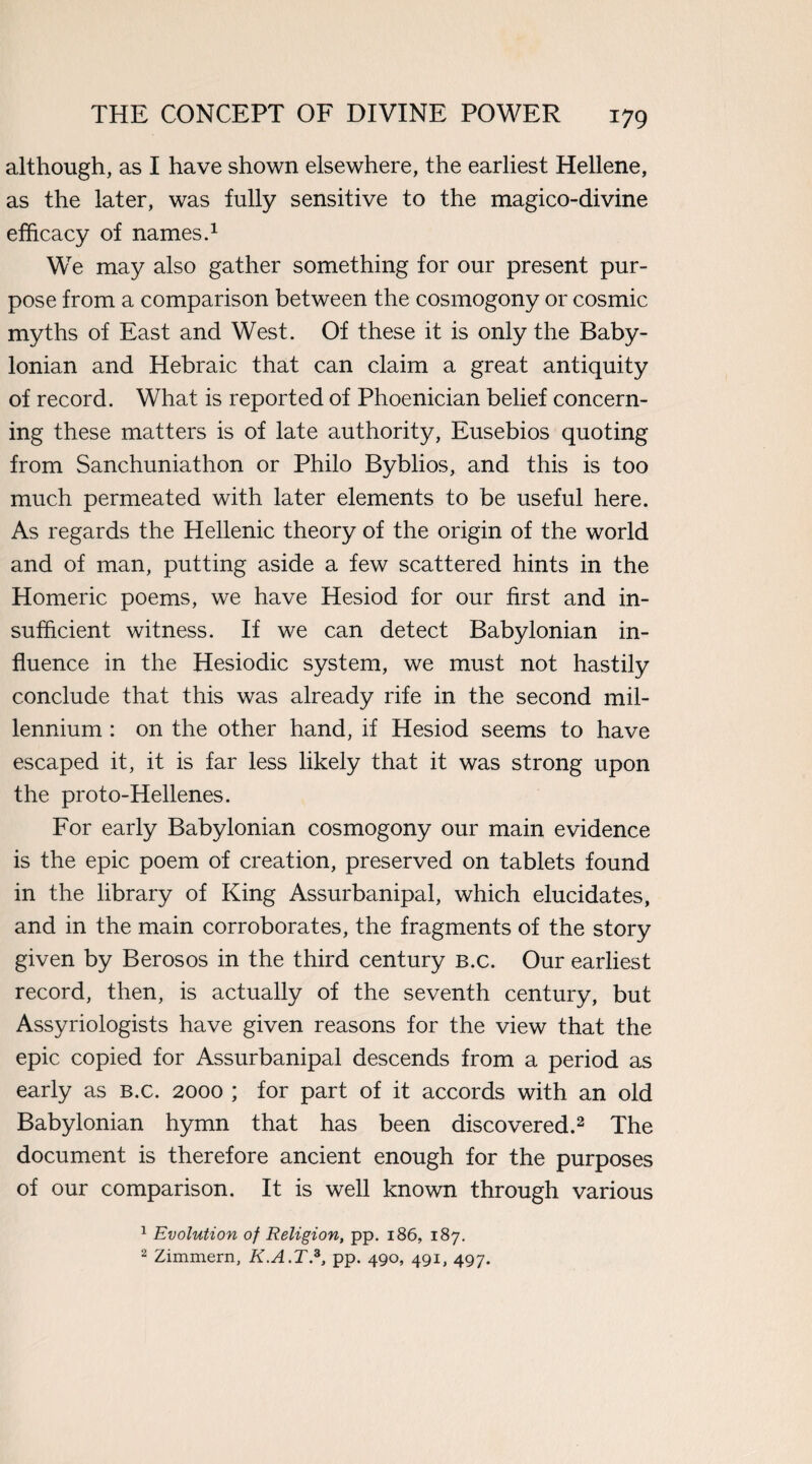 although, as I have shown elsewhere, the earliest Hellene, as the later, was fully sensitive to the magico-divine efficacy of names.1 We may also gather something for our present pur¬ pose from a comparison between the cosmogony or cosmic myths of East and West. Of these it is only the Baby¬ lonian and Hebraic that can claim a great antiquity of record. What is reported of Phoenician belief concern¬ ing these matters is of late authority, Eusebios quoting from Sanchuniathon or Philo Byblios, and this is too much permeated with later elements to be useful here. As regards the Hellenic theory of the origin of the world and of man, putting aside a few scattered hints in the Homeric poems, we have Hesiod for our first and in¬ sufficient witness. If we can detect Babylonian in¬ fluence in the Hesiodic system, we must not hastily conclude that this was already rife in the second mil¬ lennium : on the other hand, if Hesiod seems to have escaped it, it is far less likely that it was strong upon the proto-Hellenes. For early Babylonian cosmogony our main evidence is the epic poem of creation, preserved on tablets found in the library of King Assurbanipal, which elucidates, and in the main corroborates, the fragments of the story given by Berosos in the third century b.c. Our earliest record, then, is actually of the seventh century, but Assyriologists have given reasons for the view that the epic copied for Assurbanipal descends from a period as early as b.c. 2000 ; for part of it accords with an old Babylonian hymn that has been discovered.2 The document is therefore ancient enough for the purposes of our comparison. It is well known through various 1 Evolution of Religion, pp. 186, 187. 2 Zimmern, K.A.T.3, pp. 490, 491, 497.