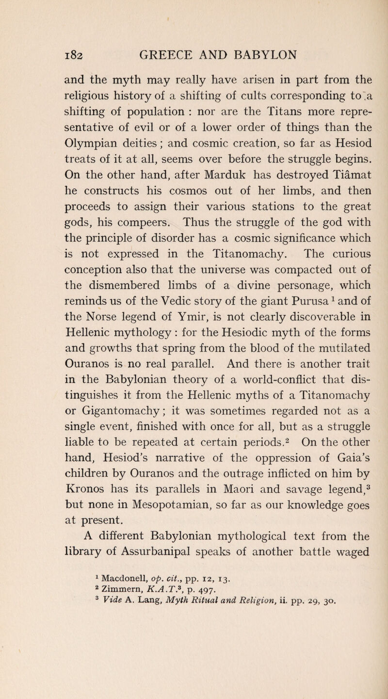 and the myth may really have arisen in part from the religious history of a shifting of cults corresponding to “a shifting of population : nor are the Titans more repre¬ sentative of evil or of a lower order of things than the Olympian deities; and cosmic creation, so far as Hesiod treats of it at all, seems over before the struggle begins. On the other hand, after Marduk has destroyed Tiamat he constructs his cosmos out of her limbs, and then proceeds to assign their various stations to the great gods, his compeers. Thus the struggle of the god with the principle of disorder has a cosmic significance which is not expressed in the Titanomachy. The curious conception also that the universe was compacted out of the dismembered limbs of a divine personage, which reminds us of the Vedic story of the giant Purusa1 and of the Norse legend of Ymir, is not clearly discoverable in Hellenic mythology: for the Hesiodic myth of the forms and growths that spring from the blood of the mutilated Ouranos is no real parallel. And there is another trait in the Babylonian theory of a world-conflict that dis¬ tinguishes it from the Hellenic myths of a Titanomachy or Gigantomachy; it was sometimes regarded not as a single event, finished with once for all, but as a struggle liable to be repeated at certain periods.2 On the other hand, Hesiod’s narrative of the oppression of Gaia’s children by Ouranos and the outrage inflicted on him by Kronos has its parallels in Maori and savage legend,3 but none in Mesopotamian, so far as our knowledge goes at present. A different Babylonian mythological text from the library of Assurbanipal speaks of another battle waged 1 Macdonell, op. cit., pp. 12, 13. 2 Zimmern, K.A.T.3, p. 497. 3 Vide A. Lang, Myth Ritual and Religion, ii. pp. 29, 30.