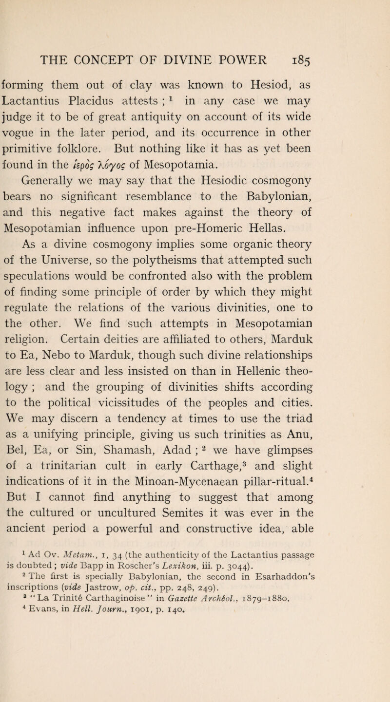 forming them out of clay was known to Hesiod, as Lactantius Placidus attests ; 1 in any case we may judge it to be of great antiquity on account of its wide vogue in the later period, and its occurrence in other primitive folklore. But nothing like it has as yet been found in the kpog Xoyog of Mesopotamia. Generally we may say that the Hesiodic cosmogony bears no significant resemblance to the Babylonian, and this negative fact makes against the theory of Mesopotamian influence upon pre-Homeric Hellas. As a divine cosmogony implies some organic theory of the Universe, so the polytheisms that attempted such speculations would be confronted also with the problem of finding some principle of order by which they might regulate the relations of the various divinities, one to the other. We find such attempts in Mesopotamian religion. Certain deities are affiliated to others, Marduk to Ea, Nebo to Marduk, though such divine relationships are less clear and less insisted on than in Hellenic theo¬ logy ; and the grouping of divinities shifts according to the political vicissitudes of the peoples and cities. We may discern a tendency at times to use the triad as a unifying principle, giving us such trinities as Anu, Bel, Ea, or Sin, Shamash, Adad ; 2 we have glimpses of a trinitarian cult in early Carthage,3 and slight indications of it in the Minoan-Mycenaean pillar-ritual.4 But I cannot find anything to suggest that among the cultured or uncultured Semites it was ever in the ancient period a powerful and constructive idea, able 1 Ad Ov. Metam., i, 34 (the authenticity of the Lactantius passage is doubted ; vide Bapp in Roscher's Lexikon, iii. p. 3044). 2 The first is specially Babylonian, the second in Esarhaddon’s inscriptions (vide Jastrow, op. cit., pp. 248, 249). 3 “La Trinite Carthaginoise ” in Gazette ArchSol., 1879-1880. 4 Evans, in Hell. Journ., 1901, p. 140.