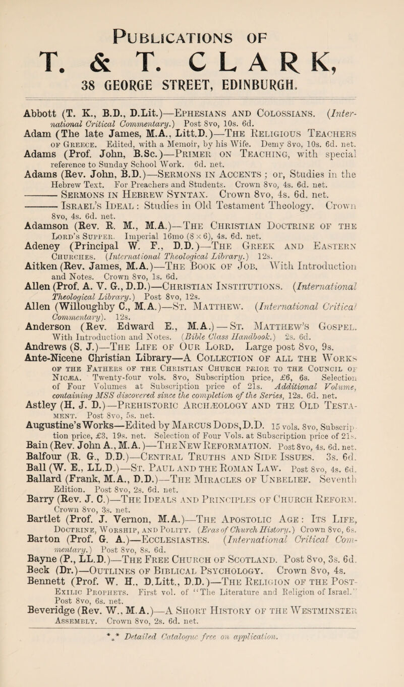 Publications of T. & T. CLARK, 38 GEORGE STREET, EDINBURGH. Abbott (T. K, B.D., D.Lit.)—Ephesians and Colossians. (Inter¬ national Critical Commentary.) Post 8vo, 10s. 6d. Adam (The late James, M.A., Litt.D.)—The Religious TeachePvS of Greece. Edited, with, a Memoir, by liis Wife. Demy 8vo, 10s. 6d. net. Adams (Prof. John, B.Sc.)—Primer on Teaching, with special reference to Sunday School Work. 6d. net. Adams (Rev. John, B.D.)—Sermons in Accents ; or, Studies in the Hebrew Text. For Preachers and Students. Crown 8vo, 4s. 6d. net. -Sermons in Hebrew Syntax. Crown 8vo, 4s. 6d. net. -Israel’s Ideal : Studies in Old Testament Theology. Crown 8vo, 4s. 6d. net. Adamson (Rev. R. M., M.A.)—The Christian Doctrine of the Lord’s Supper. Imperial 16mo (8 x 6), 4s. 6d. net. Adeney (Principal W. F., B.D.)—The Greek and Eastern Churches. [International Theological Library.) 12s. Aitken (Rev. James, M.A.)—The Book of Job. With Introduction and Notes. Crown 8vo, Is. 6d. AUen (Prof. A. V. G-., B.D.)—Christian Institutions. (International Theological Library.) Post 8vo, 12s. Allen (Willoughby C., M.A.)—St. Matthew. (International Critical Commentary). 12s. Anderson (Rev. Edward E., M.A.) — St. Matthew’s Gospel. Witli Introduction and Notes. (Bible Class Handbook.) 2s. 6d. Andrews (S. J.)—The Life of Our Lord. Large post 8vo, 9s. Ante-Nicene Christian Library—A Collection of all the Works of the Fathers of the Christian Church prior to the Council of Nioea. Twenty-four vols. 8vo, Subscription price, £6, 6s. Selection of Four Volumes at Subscription price of 21s. Additional Volume, containing MSS discovered since the completion of the Series, 12s. 6d, net. Astley (H. J. B.)—Prehistoric Archaeology and the Old Testa¬ ment. Post 8vo, 5s. net. Augustine sWbrks—Edited by MARCUS DoDS,D.D. 15 vols. 8vo. Subscrip¬ tion price, £3, 19s. net. Selection of Four Yols. at Subscription price of 21s. Bain (Rev. John A., M.A.)—The New Reformation. PostSvo, 4s. 6d.net, Balfour (R. G., B.B.)—Central Truths and Side Issues. 3s. 6d. Ball (W. E., LL.B.)—St. Paul and the Roman Law. Post 8vo, 4s. ed. BaHard (Frank, M.A., B.D.)—-The Miracles of Unbelief. Seventh Edition. Post 8vo, 2s. 6d. net. Barry (Rev. J. C.)—The Ideals and Principles of Church Reform. Crown 8vo, 3s. net. Bartlet (Prof. J. Vernon, M.A.)—The Apostolic Age: Its Life, Doctrine, Worship, and Polity. (Eras of Church History.) Crown 8vo, 6s. Barton (Prof. G. A.)—Ecclesiastes. (International Critical Com¬ mentary.) Post 8vo, 8s. 6d. Bayne (P., LL.B.)—The Free Church of Scotland. Post 8vo, 3s. 6d. Beck (Dr.)—Outlines of Biblical Psychology. Crown 8vo, 4s. Bennett (Prof. W. XL, B.Litt., B.B.)—The Religion of the Post- Exilic Prophets. First vol. of “The Literature and Eeligion of Israel.’ Post 8vo, 6s. net. Beveridge (Rev. W., M.A.)—A Short History of the Westminster Assembly. Crown 8vo, 2s. 6d. net. *V Detailed Catalogue free on application.