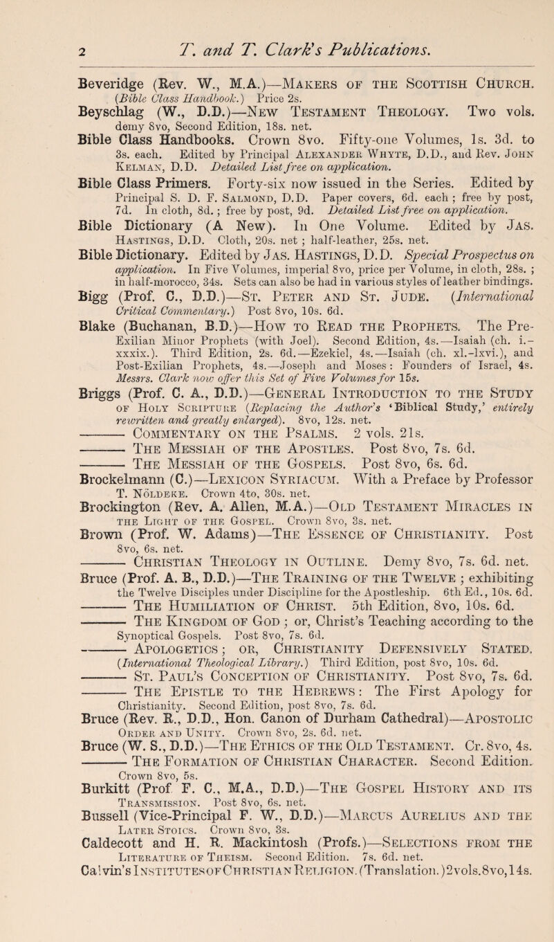Beveridge (Rev. W., M.A.)—Makers of the Scottish Church. [Bible Glass Handbook.) Price 2s. Beyschlag (W., D.D.)—New Testament Theology. Two vols. demy 8vo, Second Edition, 18s. net. Bible Class Handbooks. Crown 8vo. Fifty-one Volumes, Is. 3d. to 3s. each. Edited by Principal Alexander Whyte, D.D., and Rev. John Kelman, D.D. Detailed List free on application. Bible Class Primers. Forty-six now issued in the Series. Edited by Principal S. D. F. Salmond, D.D. Paper covers, 6d. each ; free by post, 7d. In cloth, 8d. ; free by post, 9d. Detailed List free on application. Bible Dictionary (A New). In One Volume. Edited by Jas. Hastings, D.D. Cloth, 20s. net ; half-leather, 25s. net. Bible Dictionary. Edited by Jas. Hastings, D. D. Special Prospectus on application. In Five Volumes, imperial 8vo, price per Volume, in cloth, 28s. ; in half-morocco, 34s. Sets can also be had in various styles of leather bindings. Bigg (Prof. 0., D.D.)—St. Peter and St. Jude. (International Critical Commentary.) Post 8vo, 10s. 6d. Blake (Buchanan, B.D.)—How to Read the Prophets. The Pre- Exilian Minor Prophets (with Joel). Second Edition, 4s.—Isaiah (ch. i.~ xxxix.). Third Edition, 2s. 6d.—Ezekiel, 4s.—Isaiah (ch. xl.-lxvi.), and Post-Exilian Prophets, 4s.—Joseph and Moses: Founders of Israel, 4s. Messrs. Clark now offer this Set of Five Volumes for 15s. Briggs (Prof. C. A., D.D.)—General Introduction to the Study of Holy Scripture (Replacing the Author's ‘Biblical Study,’ entirely rewritten and greatly enlarged). 8vo, 12s. net. -- Commentary on the Psalms. 2 vols. 21s. - The Messiah of the Apostles. Post 8vo, 7s. 6d. -- The Messiah of the Gospels. Post 8vo, 6s. 6d. Brockelmann (C.)—Lexicon Syriacum. With a Preface by Professor T. Noldeke. Crown 4to, 30s. net. Brockington (Rev. A. Allen, M.A.)—Old Testament Miracles in the Light of the Gospel. Crown 8vo, 3s. net. Brown (Prof. W. Adams)—The Essence of Christianity. Post 8vo, 6s. net. - Christian Theology in Outline. Demy 8vo, 7s. 6d. net. Bruce (Prof. A. B., D.D.)—The Training of the Twelve ; exhibiting the Twelve Disciples under Discipline for the Apostleship. 6th Ed., 10s. 6d. ..The Humiliation of Christ. 5th Edition, 8vo, 10s. 6d. --- The Kingdom of God • or, Christ’s Teaching according to the Synoptical Gospels. Post 8vo, 7s. 6d. ~-- Apologetics ; or, Christianity Defensively Stated. (International Theological Library.) Third Edition, post 8vo, 10s. 6d. - St. Paul’s Conception of Christianity. Post 8vo, 7s. 6d. -- The Epistle to the Hebrews : The First Apology for Christianity. Second Edition, post 8vo, 7s. 6d. Bruce (Rev. R., D.D., Hon. Canon of Durham Cathedral)—Apostolic Order and Unity. Crown 8vo, 2s. 6d. net. Bruce (W. S., D.D.)—The Ethics of the Old Testament. Cr. 8vo, 4s. -The Formation of Christian Character. Second Edition. Crown 8vo, 5s. Burkitt (Prof F. C., M.A., D.D.)—The Gospel History and its Transmission. Post 8vo, 6s. net. Bussell (Vice-Principal F. W., D.D.)—Marcus Aurelius and the Later Stoics. Crown 8vo, 3s. Caldecott and H. R. Mackintosh (Profs.)—Selections from the Literature of Theism. Second Edition. 7s. 6d. net. Calvin’s InstitutesofChrtsttan Religion. (Translation. )2vols.8vo, 14s.