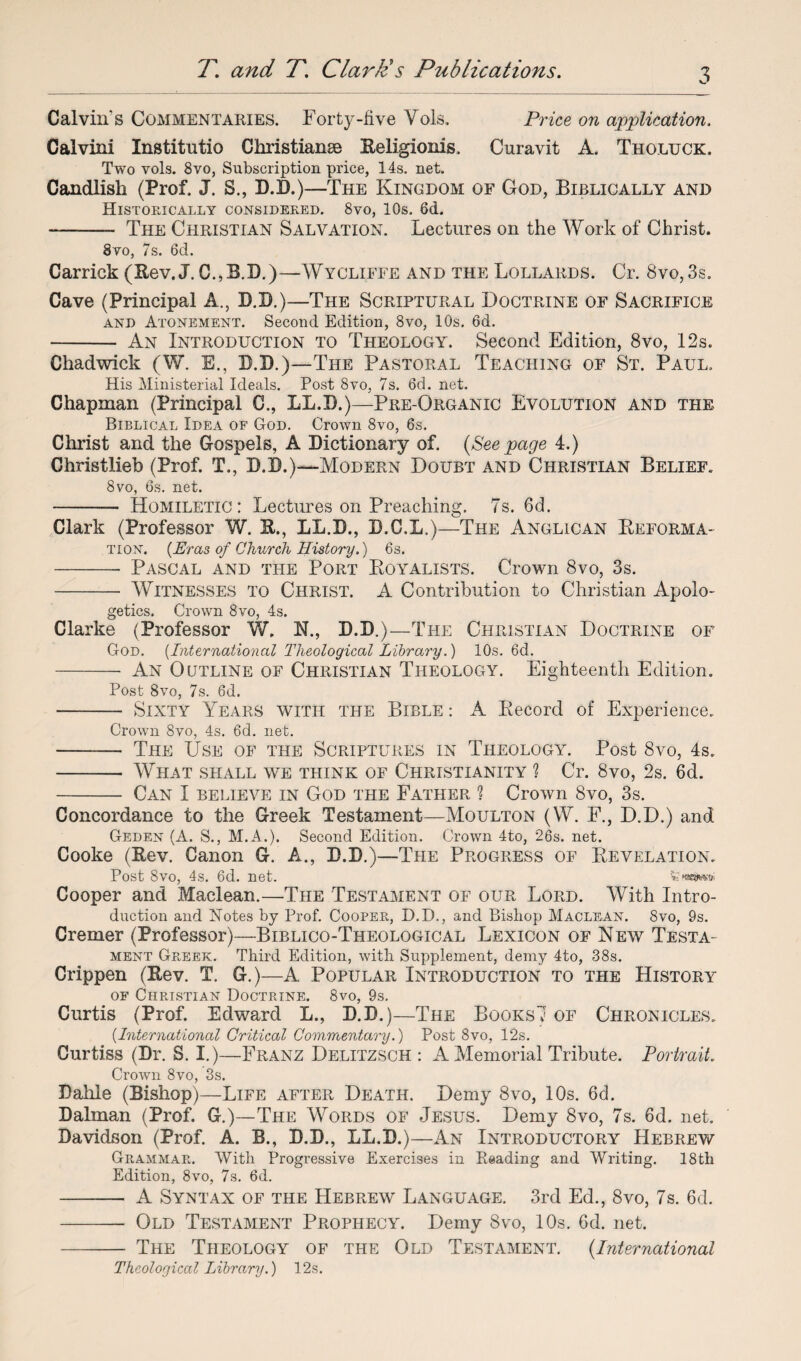 Calvin's Commentaries. Forty-five Vols, Price on application. Calvini Institutio Christianse Eeligionis, Curavit A. Tholuck. Two vols. 8vo, Subscription price, 14s. net. Candlish (Prof, J. S., D.D.)—The Kingdom of God, Biblically and Historically considered. 8vo, 10s. 6d. —- The Christian Salvation. Lectures on the Work of Christ. 8vo, 7s. 6d. Garrick (Rev. J. C.,B.D.)—Wycliffe and the Lollards. Cr. 8vo,3s. Cave (Principal A., D.D.)—The Scriptural Doctrine of Sacrifice and Atonement. Second Edition, 8vo, 10s. 6d. - An Introduction to Theology. Second Edition, 8vo, 12s. Chadwick (W. E., D.D.)—The Pastoral Teaching of St. Paul, His Ministerial Ideals. Post 8vo, 7s. 6d. net. Chapman (Principal C., LL.D.)—Pre-Organic Evolution and the Biblical Idea of God. Crown 8vo, 6s. Christ and the Gospels, A Dictionary of. {See page 4.) Christlieb (Prof. T., D.D.)—Modern Doubt and Christian Belief. 8vo, 6s. net. - Homiletic: Lectures on Preaching. 7s. 6d. Clark (Professor W. K., LL.D., D.C.L.)—The Anglican Deforma¬ tion. (Eras of Church History.) 6s. -- Pascal and the Port Royalists. Crown 8vo, 3s. -- Witnesses to Christ. A Contribution to Christian Apolo¬ getics. Crown 8vo, 4s. Clarke (Professor W. N., D.D,)—The Christian Doctrine of God. (International Theological Library.) 10s. 6d. - An Outline of Christian Theology. Eighteenth Edition. Post 8vo, 7s. 6d. - Sixty Years with the Bible : A Record of Experience. Crown 8vo, 4s. 6d. net. - The Use of the Scriptures in Theology. Post 8vo, 4s. - What shall we think of Christianity ? Cr. 8vo, 2s. 6d. - Can I believe in God the Father ? Crown 8vo, 3s. Concordance to the Greek Testament—Moulton (W. F., D.D.) and Geden (A. S., M.A.). Second Edition. Crown 4to, 26s. net. Cooke (Rev. Canon G. A., D.D.)—The Progress of Revelation. Post 8vo, 4s. 6d. net. fe Cooper and Maclean.—The Testament of our Lord. With Intro¬ duction and Notes by Prof. Cooper, D.D., and Bishop Maclean. 8vo, 9s. Cremer (Professor)—Biblico-Theological Lexicon of New Testa¬ ment Greek. Third Edition, with Supplement, demy 4to, 38s. Crippen (Rev. T. G.)—A Popular Introduction to the History of Christian Doctrine. 8vo, 9s. Curtis (Prof. Edward L., D.D.)—The Books'? of Chronicles. (.International Critical Commentary.) Post 8vo, 12s. Curtiss (Dr. S. I.)—Franz Delitzsch : A Memorial Tribute. Portrait. Crown 8vo, 3s. Dahle (Bishop)—Life after Death. Demy 8vo, 10s. 6d. Dalman (Prof. G.)—The Words of Jesus. Demy 8vo, 7s. 6d. net. Davidson (Prof. A. B., D.D., LL.D.)—An Introductory Hebrew Grammar. With Progressive Exercises in Reading and Writing. 18th Edition, 8vo, 7s. 6d. -- A Syntax of the Hebrew Language. 3rd Ed., 8vo, 7s. 6d. -- Old Testament Prophecy. Demy 8vo, 10s. 6d. net. -The Theology of the Old Testament. {International Theological Library.) 12s.