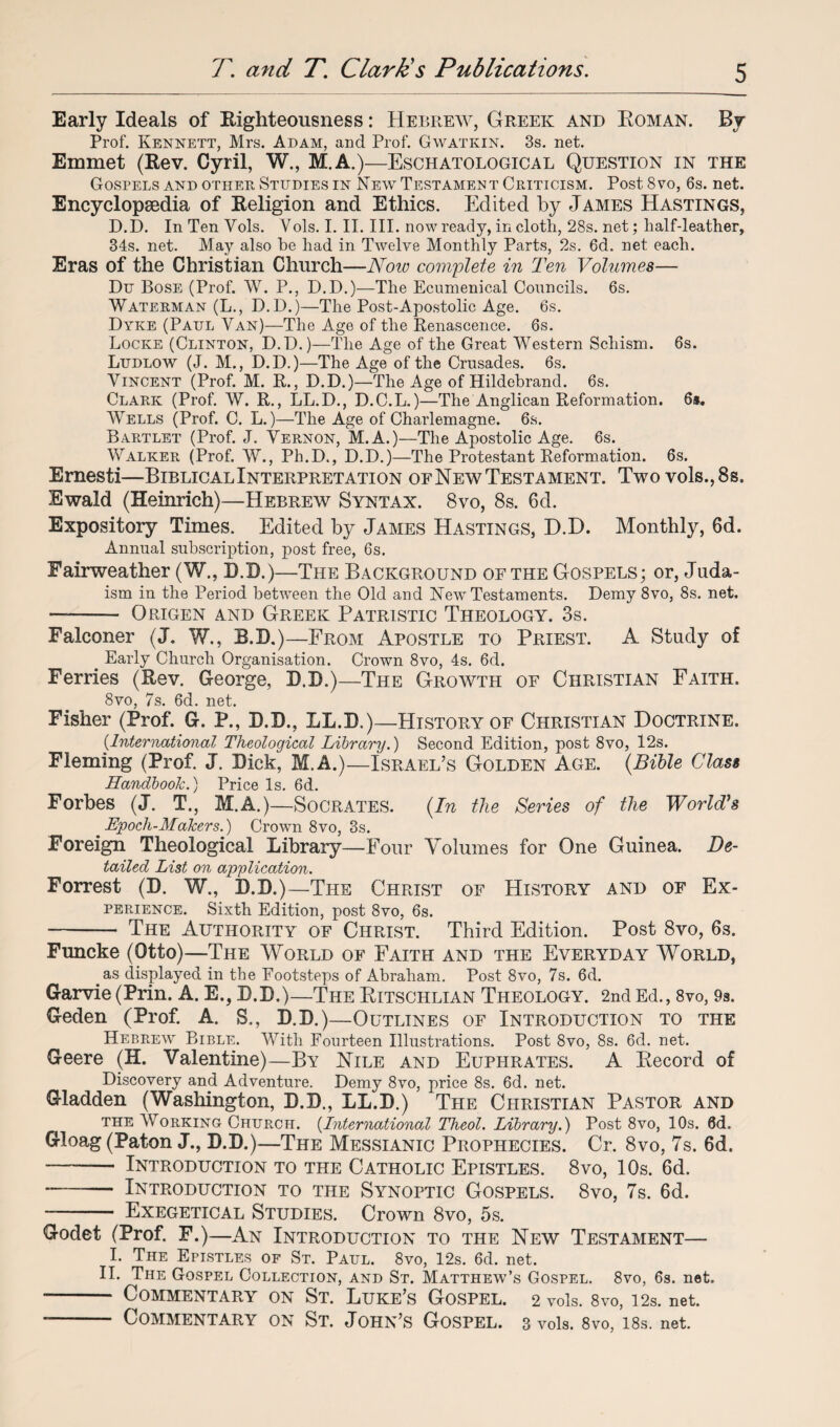 Early Ideals of Righteousness: Hebrew, Greek and Roman. By Prof. Kennett, Mrs. Adam, and Prof. Gwatkin. 3s. net. Emmet (Rev. Cyril, W., M.A.)—Eschatological Question in the Gospels and other Studies in New Testament Criticism. Post 8vo, 6s. net. Encyclopaedia of Religion and Ethics. Edited by James Hastings, D.D. In Ten Vols. Yols. I. II. III. now ready, in cloth, 28s. net; half-leather, 34s. net. May also he had in Twelve Monthly Parts, 2s. 6d. net each. Eras of the Christian Church—Noio complete in Ten Volumes— Du Bose (Prof. W. P., D.D.)—The Ecumenical Councils. 6s. Waterman (L., D.D.)—The Post-Apostolic Age. 6s. Dyke (Paul Van)—The Age of the Renascence. 6s. Locke (Clinton, D.D.)—The Age of the Great Western Schism. 6s. Ludlow (J. M., D.D.)—The Age of the Crusades. 6s. Vincent (Prof. M. R., D.D.)—The Age of Hildebrand. 6s. Clark (Prof. W. R., LL.D., D.C.L.)—The Anglican Reformation. 6*. Wells (Prof. C. L.)—The Age of Charlemagne. 6s. Bartlet (Prof. J. Vernon, M.A.)—The Apostolic Age. 6s. Walker (Prof. W., Ph.D., D.D.)—The Protestant Reformation. 6s. Ernesti—Biblical Interpretation of New Testament. Two vols., 8s. Ewald (Heinrich)—Hebrew Syntax. 8vo, 8s. 6d. Expository Times. Edited by James Hastings, D.D. Monthly, 6d. Annual subscription, post free, 6s. Fairweather (W., D.D.)—The Background of the Gospels; or, Juda¬ ism in the Period between the Old and New Testaments. Demy 8vo, 8s. net. — - Origen and Greek Patristic Theology. 3s. Falconer (J. W., B.D.)—From Apostle to Priest. A Study of _ Early Church Organisation. Crown 8vo, 4s. 6d. Ferries (Rev. George, D.D.)—The Growth of Christian Faith. 8vo, 7s. 6d. net. Fisher (Prof. G. P., D.D., LL.D.)—History of Christian Doctrine. (■International Theological Library.) Second Edition, post 8vo, 12s. Fleming (Prof. J. Dick, M.A.)—Israel’s Golden Age. {Bible Class Handbook.) Price Is. 6d. Forbes (J. T., M.A.)—Socrates. {In the Series of the World's Epoch-Makers.) Crown 8vo, 3s. Foreign Theological Library—Four Volumes for One Guinea. De¬ tailed List on application. Forrest (D. W., D.D.)—The Christ of History and of Ex¬ perience. Sixth Edition, post 8vo, 6s. - The Authority of Christ. Third Edition. Post 8vo, 6s. Funcke (Otto)—The World of Faith and the Everyday World, .as displayed in the Footsteps of Abraham. Post 8vo, 7s. 6d. Garvie (Prin. A. E., D.D.)—The Ritschlian Theology. 2nd Ed., 8vo, 9s. Geden (Prof. A. S., D.D.)—Outlines of Introduction to the Hebrew Bible. With Fourteen Illustrations. Post 8vo, 8s. 6d. net. Geere (H. Valentine)—By Nile and Euphrates. A Record of Discovery and Adventure. Demy 8vo, price 8s. 6d. net. Gladden (Washington, D.D., LL.D.) The Christian Pastor and the AVorking Church. (International Theol. Library.) Post 8vo, 10s. 0d. Gloag (Paton J., D.D.)—The Messianic Prophecies. Cr. 8vo, 7s. 6d. — -- Introduction to the Catholic Epistles. 8vo, 10s. 6d. —— Introduction to the Synoptic Gospels. 8vo, 7s. 6d. - Exegetical Studies. Crown 8vo, 5s. Godet (Prof. F.)—An Introduction to the New Testament— I. The Epistles of St. Paul. 8vo, 12s. 6d. net. II. The Gospel Collection, and St. Matthew’s Gospel. 8vo, 6s. net. -- Commentary on St. Luke’s Gospel. 2 vols. 8vo, 12s. net. -- Commentary on St. John’s Gospel. 3 vols. 8vo, 18s. net.