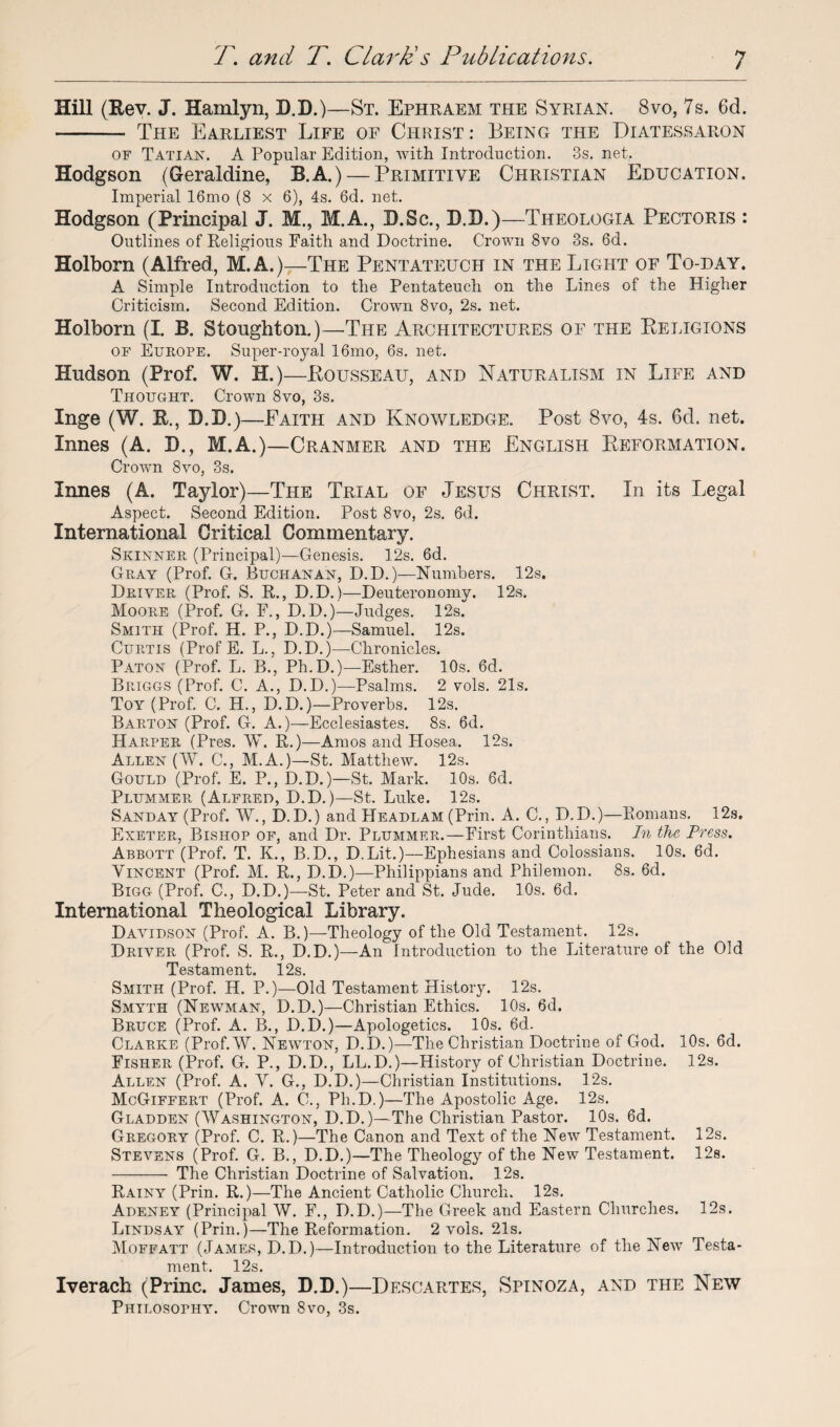 Hill (Rev. J. Hamlyn, D.D.)—St. Ephraem the Syrian. 8vo, 7s. 6d. -- The Earliest Life of Christ : Being the Diatessaron of Tatian. A Popular Edition, with Introduction. 3s. net. Hodgson (Geraldine, B.A.) — Primitive Christian Education. Imperial 16mo (8 x 6), 4s. 6d. net. Hodgson (Principal J. M., M.A., D.Sc., D.D.)—Theologia Pectoris : Outlines of Religious Faith and Doctrine. Crown 8vo 3s. 6d. Holborn (Alfred, M.A.)—The Pentateuch in the Light of To-day. A Simple Introduction to the Pentateuch on the Lines of the Higher Criticism. Second Edition. Crown 8vo, 2s. net. Holborn (I. B. Stoughton.)—The Architectures of the Religions of Europe. Super-royal 16mo, 6s. net. Hudson (Prof. W. H.)—Rousseau, and Naturalism in Life and Thought. Crown 8vo, 3s. Inge (W. R., D.D.)—Eaith and Knowledge. Post Bvo, 4s. 6d. net. Innes (A. D., M.A.)—Cranmer and the English Reformation. Crown 8vo, 3s. Innes (A. Taylor)—The Trial of Jesus Christ. In its Legal Aspect. Second Edition. Post 8vo, 2s. 6d. International Critical Commentary. Skinner (Principal)—Genesis. 12s. 6d. Gray (Prof. G. Buchanan, D.D.)—Numbers. 12s. Driver (Prof. S. R., D.D.)—Deuteronomy. 12s. Moore (Prof. G. E., D.D.)—Judges. 12s. Smith (Prof. H. P., D.D.)—Samuel. 12s. Curtis (Prof E. L., D.D.)—Chronicles. Paton (Prof. L. B., Ph.D.)—Esther. 10s. 6d. Briggs (Prof. C. A., D.D.)—Psalms. 2 vols. 21s. Toy (Prof. C. H., D.D.)—Proverbs. 12s. Barton (Prof. G. A.)—Ecclesiastes. 8s. 6d. Harper (Pres. W. R.)—Amos and Hosea. 12s. Allen (W. C., M.A.)—St. Matthew. 12s. Gould (Prof. E. P., D.D.)—St. Mark. 10s. 6d. Plummer (Alfred, D.D.)—St. Luke. 12s. Sanday (Prof. W., D.D.) and Headlam (Prin. A. C., D.D.)—Romans. 12s. Exeter, Bishop of, and Dr. Plummer.—First Corinthians. In the Press. Abbott (Prof. T. K., B.D., D.Lit.)—Ephesians and Colossians. 10s. 6d. Vincent (Prof. M. R., D.D.)—Philippians and Philemon. 8s. 6d. Bigg (Prof. C., D.D.)—St. Peter and St. Jude. 10s. 6d. International Theological Library. Davidson (Prof. A. B.)—Theology of the Old Testament. 12s. Driver (Prof. S. R., D.D.)—An Introduction to the Literature of the Old Testament. 12s. Smith (Prof. H. P.)—Old Testament History. 12s. Smyth (Newman, D.D.)—Christian Ethics. 10s. 6d. Bruce (Prof. A. B., D.D.)—Apologetics. 10s. 6d. Clarke (Prof. W. Newton, D.D.)—The Christian Doctrine of God. 10s. 6d. Fisher (Prof. G. P., D.D., LL.D.)—History of Christian Doctrine. 12s. Allen (Prof. A. V. G., D.D.)—Christian Institutions. 12s. McGiffert (Prof. A. C., Ph.D.)—The Apostolic Age. 12s. Gladden (Washington, D.D.)—The Christian Pastor. 10s. 6d. Gregory (Prof. C. R.)—The Canon and Text of the New Testament. 12s. Stevens (Prof. G. B., D.D.)—The Theology of the New Testament. 12s. - The Christian Doctrine of Salvation. 12s. Rainy (Prin. R.)—The Ancient Catholic Church. 12s. Adeney (Principal W. F., D.D.)—The Greek and Eastern Churches. 12s. Lindsay (Prin.)—The Reformation. 2 vols. 21s. Moffatt (James, D.D.)—Introduction to the Literature of the Newr Testa¬ ment. 12s. Iverach (Princ. James, D.D.)—Descartes, Spinoza, and the New Philosophy. Crown 8vo, 3s.