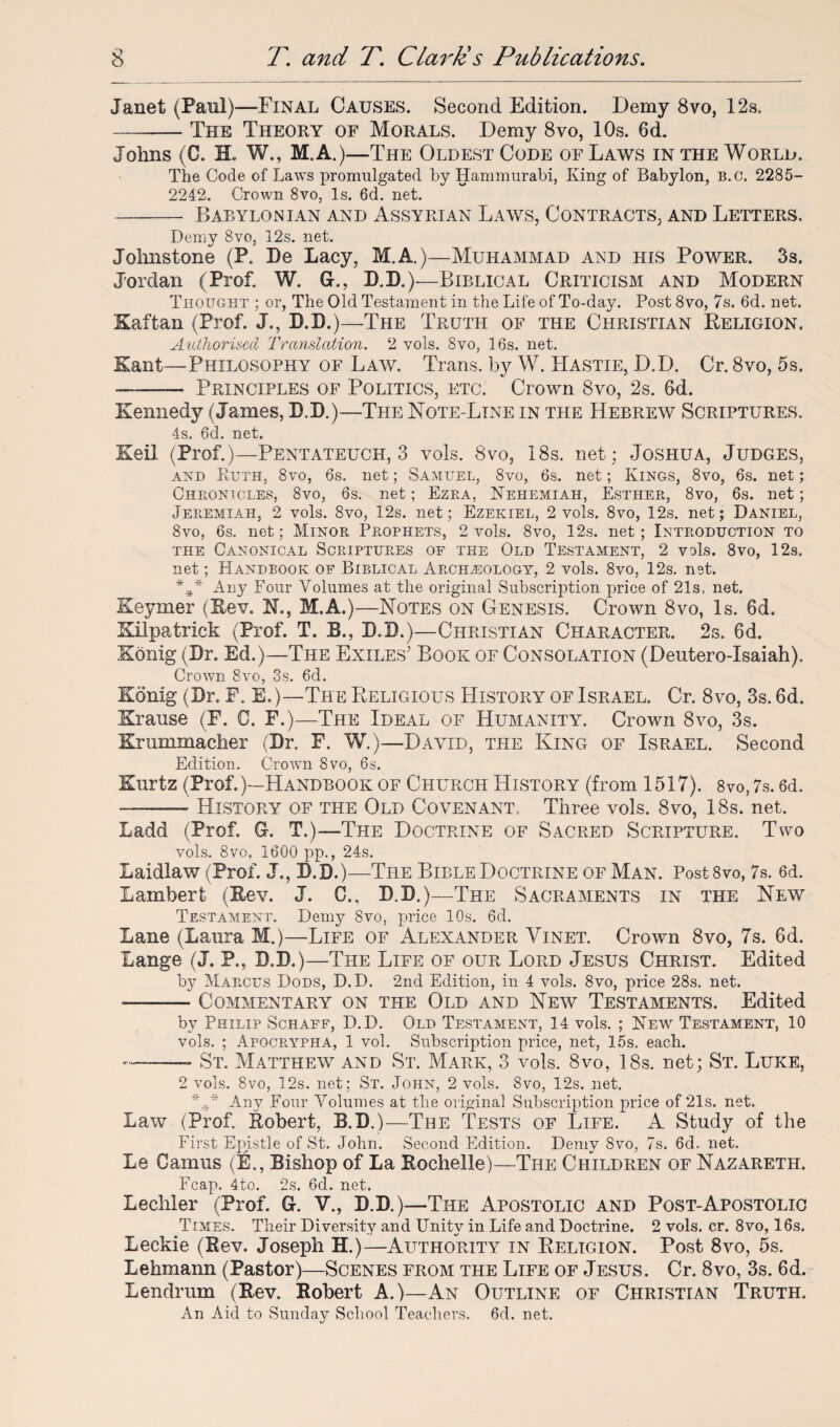 Janet (Paul)—Final Causes. Second Edition. Demy 8vo, 12s. -The Theory of Morals. Demy 8vo, 10s. 6d. Johns (C. H. W., M.A.)—The Oldest Code of Laws in the World. The Code of Laws promulgated by Hammurabi, King of Babylon, B.c. 2285- 2242. Crown 8vo, Is. 6d. net. - Babylonian and Assyrian Laws, Contracts, and Letters. Demy 8vo, 12s. net. Johnstone (P. Be Lacy, M.A.)—Muhammad and his Power. 3s. Jordan (Prof. W. G., D.D.)—Biblical Criticism and Modern Thought ; or, The Old Testament in the Life of To-day. Post 8vo, 7s. 6d. net. Kaftan (Prof. J., D.D.)—The Truth of the Christian Religion. Authorised Translation. 2 vols. 8vo, 16s. net. Kant—Philosophy of Law. Trans, by W. Hastie, D.D. Cr. 8vo, 5s. --— Principles of Politics, etc. Crown 8vo, 2s. 6d. Kennedy (James, D.B.)—The Note-Line in the Hebrew Scriptures. 4s. 6d. net. Keil (Prof.)—Pentateuch, 3 vols. 8vo, 18s. net; Joshua, Judges, and Ruth, 8vo, 6s. net; Samuel, 8vo, 6s. net; Kings, 8vo, 6s. net; Chronicles, 8vo, 6s. net; Ezra, Nehemiah, Esther, 8vo, 6s. net; Jeremiah, 2 vols. 8vo, 12s. net; Ezekiel, 2 vols. 8vo, 12s. net; Daniel, 8vo, 6s. net; Minor Prophets, 2 vols. 8vo, 12s. net; Introduction to the Canonical Scriptures of the Old Testament, 2 vols. 8vo, 12s. net; Handbook of Biblical Archeology, 2 vols. 8vo, 12s. net. *** Any Four Volumes at the original Subscription price of 21s, net. Keymer (Rev. N., M.A.)—Notes on Genesis. Crown 8vo, Is. 6d. Kilpatrick (Prof. T. B., D.D.)—Christian Character. 2s. 6d. Konig (Dr. Ed.)—The Exiles' Book of Consolation (Deutero-Xsaiah). Crown 8vo, 3s. 6d. Konig (Dr. E. E. )—The Religious History of Israel. Cr. 8vo, 3s. 6d. Krause (F. C. F.)—The Ideal of Humanity. Crown 8vo, 3s. Krummacher (Br. F. W.)—David, the King of Israel. Second Edition. Crown 8vo, 6s. Kurtz (Prof.)—Handbook of Church History (from 1517). 8vo, 7s. 6d. ——— History of the Old Covenant, Three vols. 8vo, 18s. net. Ladd (Prof. G. T.)—The Doctrine of Sacred Scripture. Two vols. 8vo, 1600 pp., 24s. Laidlaw (Prof. J., B.D.)—The Bible Doctrine of Man. Post8vo, 7s. 6d. Lambert (Rev. J. C., B.B.)—The Sacraments in the New Testament. Demy 8vo, price 10s. 6d. Lane (Laura M.)—Life of Alexander Yinet. Crown 8vo, 7s. 6d. Lange (J. P., B.B.)—The Life of our Lord Jesus Christ. Edited by Marcus Dods, D.D. 2nd Edition, in 4 vols. 8vo, price 28s. net. ——— Commentary on the Old and New Testaments. Edited by Philip Schaff, D.D. Old Testament, 14 vols. ; New Testament, 10 vols. ; Apocrypha, 1 vol. Subscription price, net, 15s. each. --—- St. Matthew and St. Mark, 3 vols. 8vo, 18s. net; St. Luke, 2 vols. 8vo, 12s. net; St. John, 2 vols. 8vo, 12s. net. %,r* Any Four Volumes at the original Subscription price of 21s. net. Law (Prof. Robert, B.B.)—The Tests of Life. A Study of the First Epistle of St. John. Second Edition. Demy 8vo, 7s. 6d. net. Le Camus (E., Bishop of La Rochelle)—The Children of Nazareth. Fcap. 4to. 2s. 6d. net. Lechler (Prof. G. V., B.B.)—The Apostolic and Post-Apostolic Times. Their Diversity and Unity in Life and Doctrine. 2 vols. cr. 8vo, 16s. Leckie (Rev. Joseph H.)—Authority in Religion. Post 8vo, 5s. Lehmann (Pastor)—Scenes from the Life of Jesus. Cr. 8vo, 3s. 6d. Lendrum (Rev. Robert A.)—An Outline of Christian Truth. An Aid to Sunday School Teachers. 6d. net.