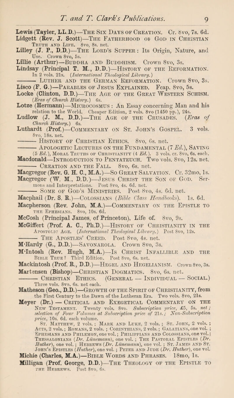 Lewis (Tayler, LL.D.)—The Six Days of Creation. Cr. Svo, 7s. 6d. Lidgett (Rev. J. Scott)—The Fatherhood oi God in Christian Truth and Life. 8vo, 8s. net. Liliey (J. P, D.D.) —The Lord’s Supper : Its Origin, Nature, and Use. Crown 8vo, 5s. Lillie (Arthur)—Buddha and Buddhism. Crown 8vo, 3s. Lindsay (Principal T. M., D.D.)—History of the Reformation. In 2 vols. 21s. {International Theological Library.) - Luther and the German Reformation. Crown 8vo, 3s. Lisco (F. G.)—Parables of Jesus Explained. Fcap. 8vo, 5s. Locke (Clinton, D.D.)—The Age of the Great Western Schism. {Eras of Church History.) 6s. Lotze (Hermann)—Microcosmus : An Essay concerning Man and his relation to the World. Cheaper Edition, 2 vols. 8vo (1450 pp.), 24s. Ludlow (J. M., D.D.)—The Age of the Crusades. (Eras of Church History.) 6s. Luthardt (Prof.)—Commentary on St. John’s Gospel. 3 vols. 8vo, 18s. net. — .——- History of Christian Ethics. 8vo, 6s. net. — -Apologetic Lectures on the Fundamental (7 Ed.), Saying (5 Ed.), Moral Truths of Christianity (4 Ed.). 3 vols. cr. 8vo, 6s. each. Macdonald—Introduction to Pentateuch. Two vols. 8vo, 12s. net. -—— Creation and the Fall. 8vo, 6s. net. Macgregor (Rev. G. H. C., M.A.)—So Great Salvation. Cr. 32mo, Is. Macgregor (W. M., D.D.)—Jesus Christ the Son of God. Ser¬ mons and Interpretations. Post 8vo, 4s. 6d. net. — - Some of God’s Ministries. Post 8vo, 4s. 6d. net. Macphail (Dr. S. R.) —Colossians (Bible Class Handbooks). Is. 6d. Macpherson (Rev. John, M.A.)—Commentary on the Epistle to the Ephesians. 8vo, 10s. 6d. McCosh (Principal James, of Princeton), Life of. 8vo, 9s. McGifFert (Prof. A. C., Ph.D.)—History of Christianity in the Apostolic Age. {International Theological Library.) Post Svo, 12s. —-— The Apostles’ Creed. Post 8vo, 4s. net. M‘Hardy (G., D.D.) —Savonarola. Crown Svo, 3s. MTntosh (Rev. Hugh, M.A.)—Is Christ Infallible and the Bible True? Third Edition. Post 8vo, 6s. net. Mackintosh (Prof. R., D.D.)—Hegel and Hegelianism. Crown 8vo, 3s. Martensen (Bishop)—Christian Dogmatics. 8vo, 6s. net. — - Christian Ethics. (General — Individual — Social.) Three vols. 8vo, 6s. net each. Matheson (Geo., D.D.)—Growth of the Spirit of Christianity, from the First Century to the Dawn of the Lutheran Era. Two vols. 8vo, 21s. Meyer (Dr.) Critical and Exegetical Commentary on the New Testament. Twenty vols. Svo. Subscription price, £5, 5s. net; selection of Four Volumes at Subscription price of 21s.; Non-Subscription price, 10s. 6d. each volume. St. Matthew, 2 vols. ; Mark and Luke, 2 vols. ; St. John, 2 vols. ; Acts, 2 vols.; Romans, 2 vols. ; Corinthians, 2 vols.; Galatians, one vol. ; Ephesians and Philemon, one vol.; Philippians and Colossians, one vol.; Thessalonians {Dr. Lunemann), one vol. ; The Pastoral Epistles {Dr. Huther), one vol. ; Hebrews {Dr. Lunemann), one vol. ; St. James and St. John’s Epistles {Huther), one vol. ; Peter and Jude {Dr. Huther), one vol. Michie (Charles, M.A.)—Bible Words and Phrases. 18mo, Is. Milligan (Prof. George, D.D.)—The Theology of the Epistle to the Hebrews. Post 8vo, 6s.