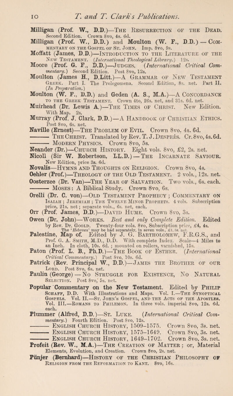 Milligan (Prof. W., D.D.)—The Resurrection of the Dead. Second Edition. Crown 8vo, 4s. 6d. Milligan (Prof. W., D.D.) and Moulton (W. F., D.D.) — Com¬ mentary on the Gospel of St. John. Imp. 8vo, 9s. Moffatt (James, D.D.)—Introduction to the Literature of the New Testament. (International Theological Library.) 12s. Moore (Prof. G. F., D.D.)—Judges. (International Critical Com¬ mentary.) Second Edition. Post 8vo, 12s. Moulton (James H., D.Litt.)—A Grammar of New Testament Greek. Part I. The Prolegomena. Second Edition, 8s. net. Part II. {In Preparation.) Moulton (W. F., D.D.) and Geden (A. S., M.A.)—A Concordance to the Greek Testament. Crown 4to, 26s. net, and 31s. 6d. net. Muirhead (Dr. Lewis A.)—The Times of Christ. New Edition. With Map. 2s. Murray (Prof. J. Clark, D.D.)—A Handbook of Christian Ethics. Post 8vo, 6s. net. Naville (Ernest)—The Problem of Evil. Crown 8vo. 4s. 6d. —— The Christ. Translated by Rev. T. J. Despres. Cr.8vo, 4s. 6d. -- Modern Physics. Crown 8vo, 5s. Neander (Dr.)—Church History. Eight vols. 8vo, £2, 2s. net. Nicoll (Sir W. Robertson, LL.D.) — The Incarnate Saviour. New Edition, price 3s. 6d. Novalis—Hymns and Thoughts on Religion. Crown 8vo, 4s. Oehler (Prof.)—Theology of the Old Testament. 2 vols., 12s. net. Oosterzee (Dr. Van)—The Year of Salvation. Two vols., 6s. each. ——— Moses : A Biblical Study. Crown 8vo, 6s. Orelli (Dr. C. von)—Old Testament Prophecy ; Commentary on Isaiah ; Jeremiah ; The Twelve Minor Prophets. 4 vols. Subscription price, 21s. net; separate vols., 6s. net, each. Orr (Prof. James, D.D.)—David Hume. Crown 8vo, 3s. Owen (Dr. John)—Works. Best and only Complete Edition. Edited by Rev. Dr. Goold. Twenty-four vols. 8vo, Subscription price, £4, 4s. The ‘Hebrews' may be had separately, in seven vols., £l, 5s. net. Palestine, Map of. Edited by J. G. Bartholomew, E.R.G.S., and Prof. G. A. Smith, M.D., D.D. With complete Index. Scale—4 Miles to an Inch. In cloth, 10s. 6d. ; mounted on rollers, varnished, 15s. Paton (Prof. L. B., Ph.D.)—The Book of Esther. (.International Critical Commentary.) Post 8vo, 10s. 6d. Patrick (Rev. Principal W., D.D.)—James the Brother of our Lord. Post 8vo, 6s. net. Paulin (George)—No Struggle for Existence, No Natural Selection. Post 8vo,' 5s. net. Popular Commentary on the New Testament. Edited by Philip Schaff, D.D. With Illustrations and Maps. Vol. I.—The Synoptical Gospels. Vol. II.—St. John’s Gospel, and the Acts of the Apostles. Vol. III.—Romans to Philemon. In three vols. imperial 8vo, 12s. 6d. each. Plummer (Alfred, D.D.)—St. Luke. (International Critical Com¬ mentary.) Fourth Edition. Post 8vo, 12s. - English Church History, 1509-1575. Crown 8vo, 3s. net. - English Church History, 1575-1649. Crown 8vo, 3s. net. - English Church History, 1649-1702. Crown 8vo, 3s. net. Profeit (Rev. W., M.A.)—The Creation of Matter; or, Material Elements, Evolution, and Creation. Crown 8vo, 2s. net. Piinjer (Bernhard)—History of the Christian Philosophy of Religion from the Reformation to Kant. 8vo, 16s.