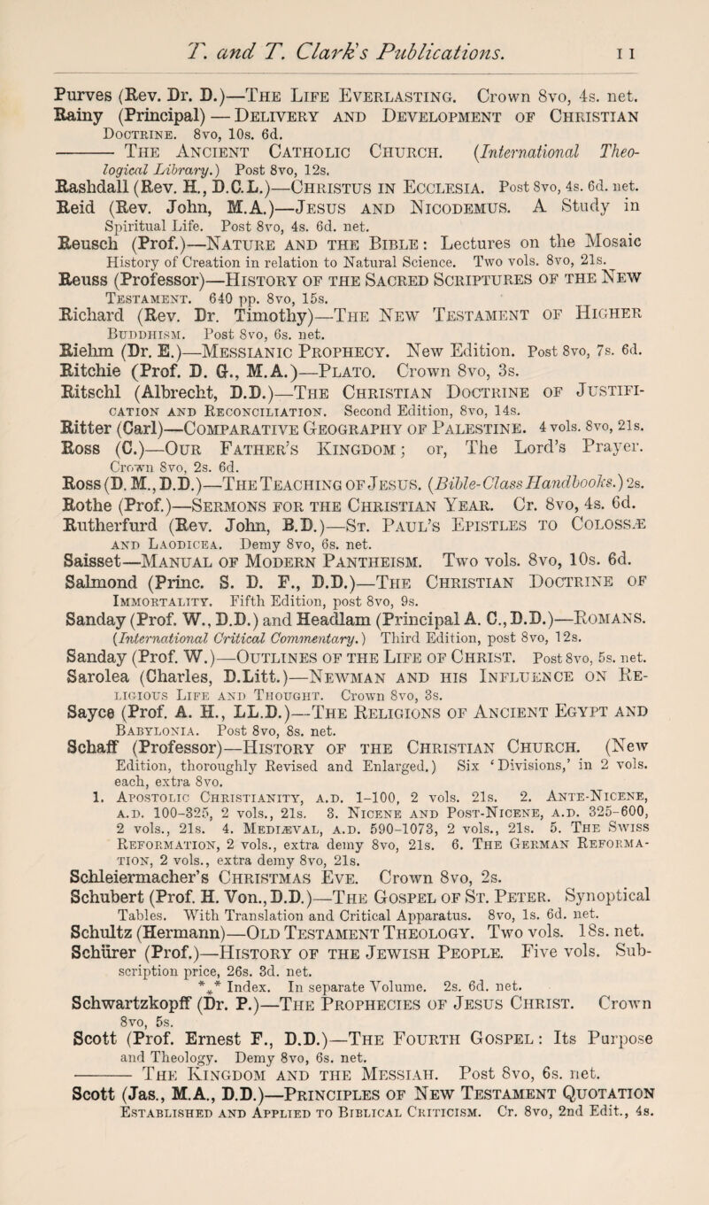 Purves (Rev. Dr. D.)—The Life Everlasting. Crown 8vo, 4s. net. Rainy (Principal) — Delivery and Development of Christian Doctrine. 8vo, 10s. 6d. - The Ancient Catholic Church. (.International Theo¬ logical Library.) Post 8vo, 12s. Rashdall (Rev. H., D.C.L.)—Christus in Ecclf.sia. Post 8vo, 4s. 6d. net. Reid (Rev. John, M.A.)—Jesus and Eicodemus. A Study in Spiritual Life. Post 8vo, 4s. 6d. net. Reusch (Prof.)—Nature and the Bible : Lectures on the Mosaic History of Creation in relation to Natural Science. Two vols. 8vo, 21s. Reuss (Professor)—History of the Sacred Scriptures of the New Testament. 640 pp. 8vo, 15s. Richard (Rev. Dr. Timothy)—The New Testament of Higher Buddhism. Post 8vo, 6s. net. Rielim (Dr. E.)—Messianic Prophecy. New Edition. Post 8vo, 7s. 6d. Ritchie (Prof. D. G-., M.A.)—Plato. Crown 8vo, 3s. Ritschl (Albrecht, D.D.)—The Christian Doctrine of Justifi¬ cation and Reconciliation. Second Edition, 8vo, 14s. Ritter (Carl)—Comparative Geography of Palestine. 4 vols. 8vo, 21 s. Ross (C.)—Our Father's Kingdom ; or, The Lord’s Prayer. Crown 8vo, 2s. 6d. Ross (D. M., D.D.)—The Teaching of Jesus. (Bible-Class Handbooks.) 2s. Rothe (Prof.)—Sermons for the Christian Year. Cr. 8vo, 4s. 6d. Rutherfurd (Rev. John, R.D.)—St. Paul’s Epistles to Coloss.e and Laodicea. Demy 8vo, 6s. net. Saisset—Manual of Modern Pantheism. Two vols. 8vo, 10s. 6d. Salmond (Princ. S. D. F., D.D.)—The Christian Doctrine of Immortality. Fifth Edition, post 8vo, 9s. Sanday (Prof. W., D.D.) and Heacllam (Principal A. C., D.D.)—Romans. {International Critical Commentary.) Third Edition, post 8vo, 12s. Sanday (Prof. W.)—Outlines of the Life of Christ. Post 8vo, 5s. net. Sarolea (Charles, D.Litt.)—Newman and his Influence on Re¬ ligious Life and Thought. Crown 8vo, 3s. Sayce (Prof. A. H., LL.D.)—The Religions of Ancient Egypt and Babylonia. Post 8vo, 8s. net. Schaff (Professor)—History of the Christian Church. (New Edition, thoroughly Revised and Enlarged.) Six ‘Divisions,’ in 2 vols. each, extra 8vo. 1. Apostolic Christianity, a.d. 1-100, 2 vols. 21s. 2. Ante-Nicene, a.d. 100-325, 2 vols., 21s. 3. Nicene and Post-Nicene, a.d. 325-600, 2 vols., 21s. 4. Medieval, a.d. 590-1073, 2 vols., 21s. 5. The Swiss Reformation, 2 vols., extra demy 8vo, 21s. 6. The German Reforma¬ tion, 2 vols., extra demy 8vo, 21s. Schleiermacher’s Christmas Eve. Crown 8vo, 2s. Schubert (Prof. H. Von., D.D.)—The Gospel of St. Peter. Synoptical Tables. With Translation and Critical Apparatus. 8vo, Is. 6d. net. Schultz (Hermann)—Old Testament Theology. Two vols. 18s. net. Schurer (Prof.)—Historic of the Jewish People. Five vols. Sub¬ scription price, 26s. 3d. net. *** Index. In separate Volume. 2s. 6d. net. Schwartzkopff (Dr. P.)—The Prophecies of Jesus Christ. Crown 8vo, 5s. Scott (Prof. Ernest F., D.D.)—The Fourth Gospel : Its Purpose and Theology. Demy 8vo, 6s. net. - The Kingdom and the Messiah. Post 8vo, 6s. net. Scott (Jas., M.A., D.D.)—Principles of New Testament Quotation Established and Applied to Biblical Criticism. Cr. 8vo, 2nd Edit., 4s.
