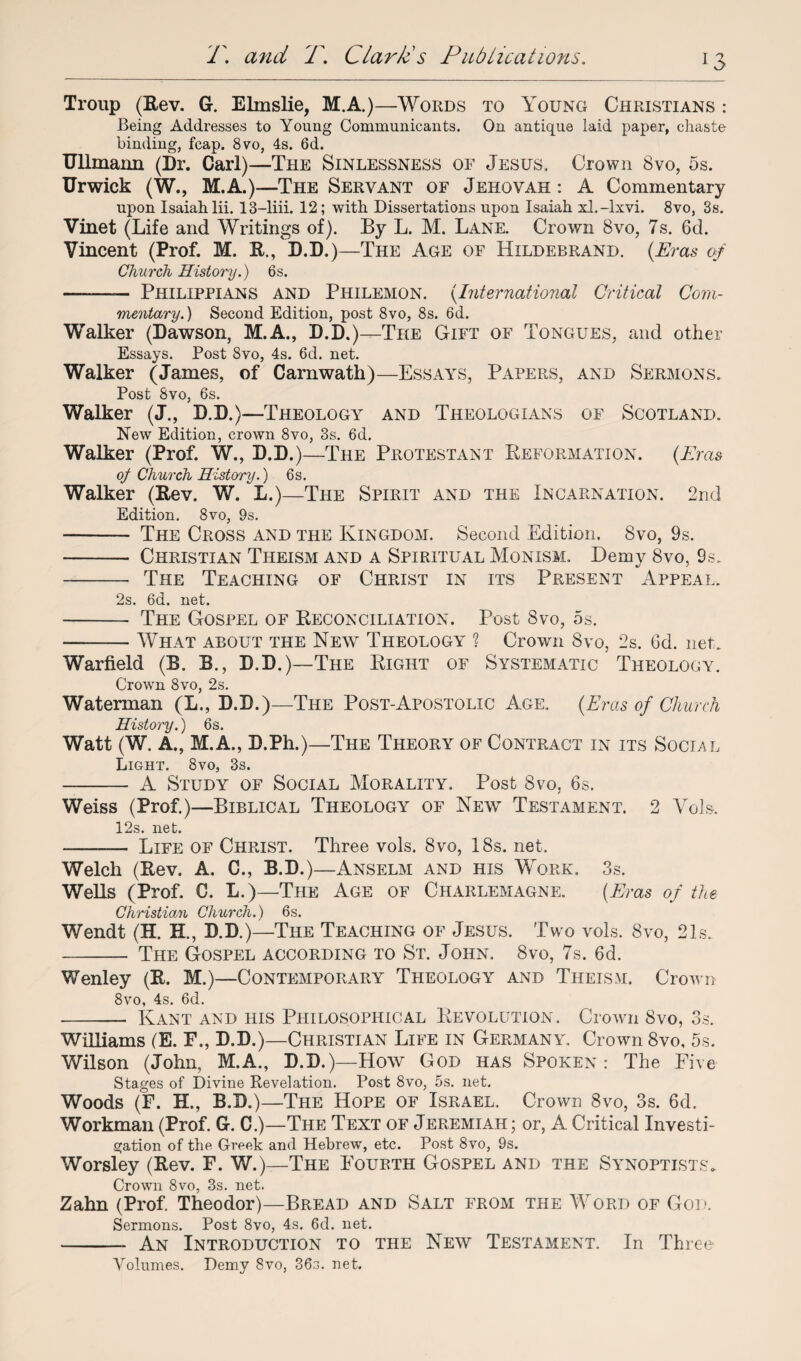 Troup (Rev. G. Elmslie, M.A.)—Words to Young Christians : Being Addresses to Young Communicants. On antique laid paper, chaste binding, fcap. 8vo, 4s. 6d. Ullmaim (Dr. Carl)—The Sinlessness of Jesus. Crown 8vo, 5s. Urwick (W., M.A.)—The Servant of Jehovah : A Commentary upon Isaiah lii. 13-liii. 12; with Dissertations upon Isaiah xl.-lxvi. 8vo, 3s. Vinet (Life and Writings of). By L. M. Lane. Crown 8vo, 7s. 6d. Vincent (Prof. M. It., D.D.)—The Age of Hildebrand. (Eras of Church History.) 6s. -— Philippians and Philemon. (International Critical Com¬ mentary. ) Second Edition, post 8vo, 8s. 6d, Walker (Dawson, M.A., D.D.)—The Gift of Tongues, and other Essays. Post 8vo, 4s. 6d. net. Walker (James, of Carnwath)—Essays, Papers, and Sermons. Post 8vo, 6s. Walker (J., D.D.)—Theology and Theologians of Scotland. New Edition, crown 8vo, 3s. 6d. Walker (Prof. W., D.D.)—The Protestant Reformation. (Eras oj Church Hist ary.) 6s. Walker (Rev. W. L.)—The Spirit and the Incarnation. 2nd Edition. 8vo, 9s. - The Cross and the Kingdom. Second Edition. 8vo, 9s. - Christian Theism and a Spiritual Monism. Demy 8vo, 9s. - The Teaching of Christ in its Present Appeal. 2s. 6d. net. - The Gospel of Reconciliation. Post 8vo, 5s. -— What about the New Theology ? Crown 8vo, 2s. 6d. net. Warfield (B. B., D.D.)—The Right of Systematic Theology. Crown 8vo, 2s. Waterman (L., D.D.)—The Post-Apostolic Age. (Eras of Church History.) 6s. Watt (W. A., M.A., D.Ph.)—The Theory of Contract in its Social Light. 8vo, 3s. - A Study of Social Morality. Post 8vo, 6s. Weiss (Prof.)—Biblical Theology of New Testament. 2 Voh. 12s. net. - Life of Christ. Three vols. 8vo, 18s. net. Welch (Rev. A. C., B.D.)—Anselm and his Work. 3s. Wells (Prof. G. L.)—The Age of Charlemagne. (Eras of the Christian Church.) 6s. Wendt (H. H., D.D.)—The Teaching of Jesus. Two vols. 8vo, 21s. - The Gospel according to St. John. 8vo, 7s. 6d. Wenley (R. M.)—Contemporary Theology and Theism. Crown 8vo, 4s. 6d. - Kant and his Philosophical Revolution. Crown Svo, 3s. Williams (E. F., D.D.)—Christian Life in Germany. Crown 8vo, 5s. Wilson (John, M.A., D.D.)—How God has Spoken: The Five Stages of Divine Revelation. Post 8vo, 5s. net. Woods (F. H., B.D.)—The Hope of Israel, Crown 8vo, 3s. 6d. Workman (Prof. G. C.)—The Text of Jeremiah; or, A Critical Investi¬ gation of the Greek and Hebrew, etc. Post 8vo, 9s. Worsley (Rev. F. W.)—The Fourth Gospel and the Synoptists. Crown Svo, 3s. net. Zahn (Prof. Theodor)—Bread and Salt from the Word of God. Sermons. Post 8vo, 4s. 6d. net. -An Introduction to the New Testament. In Three Volumes. Demy 8vo, 36s. net.