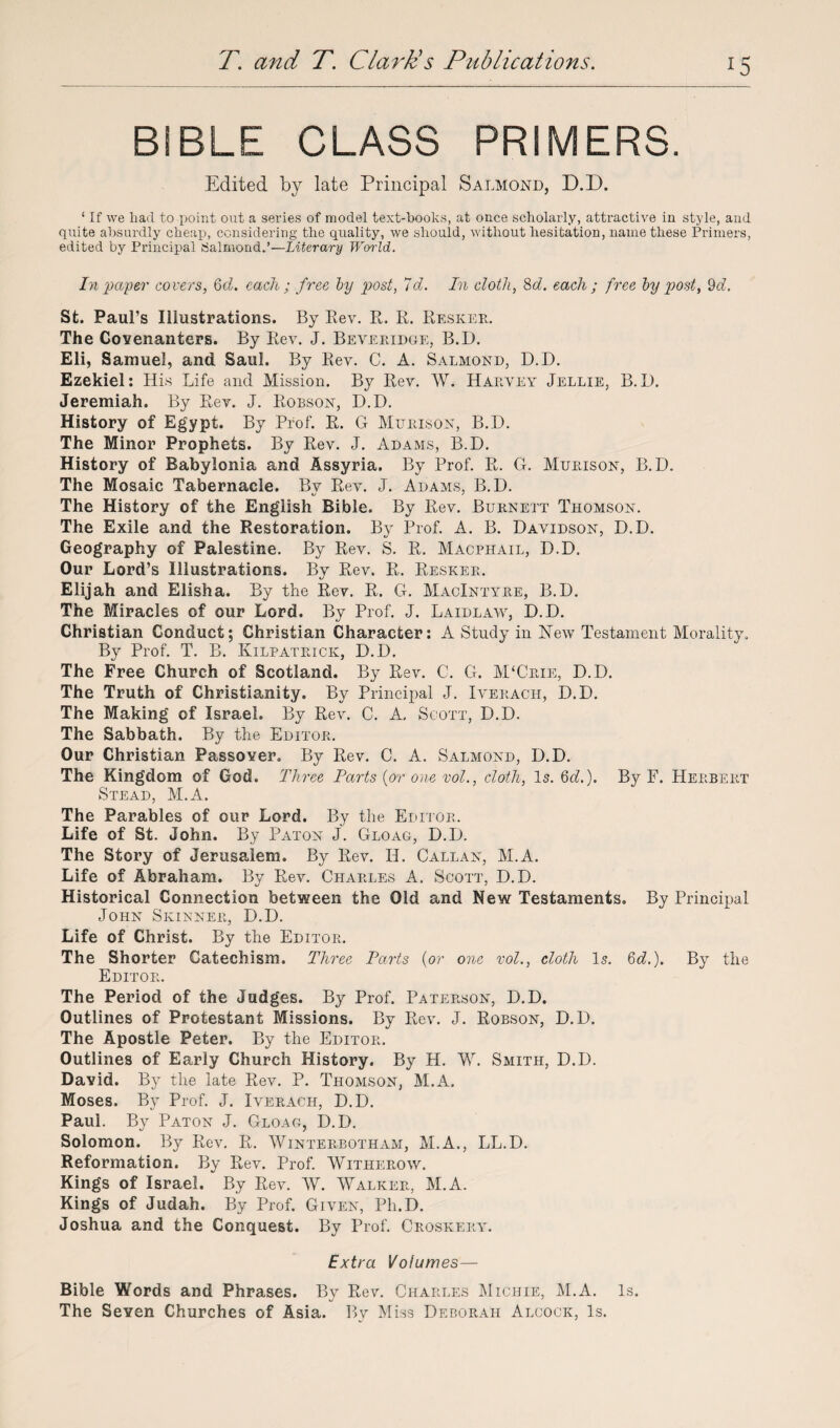 BIBLE CLASS PRIMERS. Edited by late Principal Salmond, D.D. ‘ If we liad to point out a series of model text-books, at once scholarly, attractive in style, and quite absurdly cheap, considering the quality, we should, without hesitation, name these Primers, edited by Principal Salmond.’—Literary World. In paper covers, 6d. each ; free by post, 7cl. In cloth, 8d. each ; free by post, 9d. St. Paul’s Illustrations. By Rev. R. R. Resker. The Covenanters. By Rev. J. Beveridge, B.D. Eli, Samuel, and Saul. By Rev. C. A. Salmond, D.D. Ezekiel: His Life and Mission. By Rev. W. Harvey Jellie, B.D. Jeremiah. By Rev. J. Robson, D.D. History of Egypt. By Prof. R. G Murison, B.D. The Minor Prophets. By Rev. J. Adams, B.D. History of Babylonia and Assyria. By Prof. R. G. Murison, B.D. The Mosaic Tabernacle. Bv Rev. J. Adams, B.D. The History of the English Bible. By Rev. Burnett Thomson. The Exile and the Restoration. By Prof. A. B. Davidson, D.D. Geography of Palestine. By Rev. S. R. Macphail, D.D. Our Lord’s Illustrations. By Rev. R. Resker. Elijah and Elisha. By the Rev. R. G. MacIntyre, B.D. The Miracles of our Lord. By Prof. J. Laidlaw, D.D. Christian Conduct; Christian Character: A Study in New Testament Morality. By Prof. T. B. Kilpatrick, D.D. The Free Church of Scotland. By Rev. C. G. M‘Crie, D.D. The Truth of Christianity. By Principal J. Iverach, D.D. The Making of Israel. By Rev. C. A, Scott, D.D. The Sabbath. By the Editor. Our Christian Passover. By Rev. C. A. Salmond, D.D. The Kingdom of God. Three Parts {or one vol., cloth, Is. 6c?.). By F. Herbert Stead, M.A. The Parables of our Lord. By the Editor. Life of St. John. By Paton J. Gloag, D.D. The Story of Jerusalem. By Rev. II. Callan, M.A. Life of Abraham. By Rev. Charles A. Scott, D.D. Historical Connection between the Old and New Testaments. By Principal John Skinner, D.D. Life of Christ. By the Editor. The Shorter Catechism. Three Parts {or one vol., cloth Is. 6c?.). By the Editor. The Period of the Judges. By Prof. Paterson, D.D. Outlines of Protestant Missions. By Rev. J. Robson, D.D. The Apostle Peter. By the Editor. Outlines of Early Church History. By H. W. Smith, D.D. David. By the late Rev. P. Thomson, M.A. Moses. By Prof. J. Iverach, D.D. Paul. By Paton J. Gloag, D.D. Solomon. By Rev. R. Winterbotham, M.A., LL.D. Reformation. By Rev. Prof. Witherow. Kings of Israel. By Rev. W. Walker, M.A. Kings of Judah. By Prof. Given, Ph.D. Joshua and the Conquest. By Prof. Croskery. Extra Volumes— Bible Words and Phrases. By Rev. Charles Miciiie, M.A. Is. The Seven Churches of Asia. By Miss Deborah Alcock, Is.