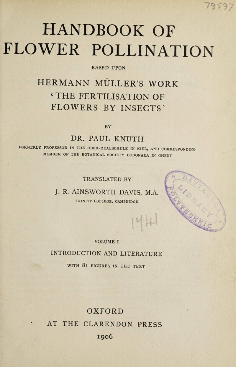 $• 9 7 HANDBOOK OF FLOWER POLLINATION BASED UPON • _ \ HERMANN MULLER’S WORK ‘ THE FERTILISATION OF FLOWERS BY INSECTS’ BY DR. PAUL KNUTH FORMERLY PROFESSOR IN THE OBER-REALSCHULE IN KIEL, AND CORRESPONDING MEMBER OF THE BOTANICAL SOCIETY DODONAEA IN GHENT TRANSLATED BY J. R. AINSWORTH DAVIS, M.A. TRINITY COLLEGE, CAMBRIDGE VOLUME I INTRODUCTION AND LITERATURE WITH 8l FIGURES IN THE TEXT OXFORD AT THE CLARENDON PRESS