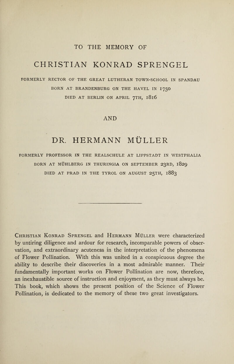 CHRISTIAN KONRAD SPRENGEL FORMERLY RECTOR OF THE GREAT LUTHERAN TOWN-SCHOOL IN SPANDAU BORN AT BRANDENBURG ON THE HAVEL IN I750 DIED AT BERLIN ON APRIL 7TH, l8l6 AND DR. HERMANN MULLER FORMERLY PROFESSOR IN THE REALSCHULE AT LIPPSTADT IN WESTPHALIA BORN AT MUHLBERG IN THURINGIA ON SEPTEMBER 23RD, 1829 DIED AT PRAD IN THE TYROL ON AUGUST 25TH, 1883 Christian Konrad Sprengel and Hermann Muller were characterized by untiring diligence and ardour for research, incomparable powers of obser¬ vation, and extraordinary acuteness in the interpretation of the phenomena of Flower Pollination. With this was united in a conspicuous degree the ability to describe their discoveries in a most admirable manner. Their fundamentally important works on Flower Pollination are now, therefore, an inexhaustible source of instruction and enjoyment, as they must always be. This book, which shows the present position of the Science of Flower Pollination, is dedicated to the memory of these two great investigators.