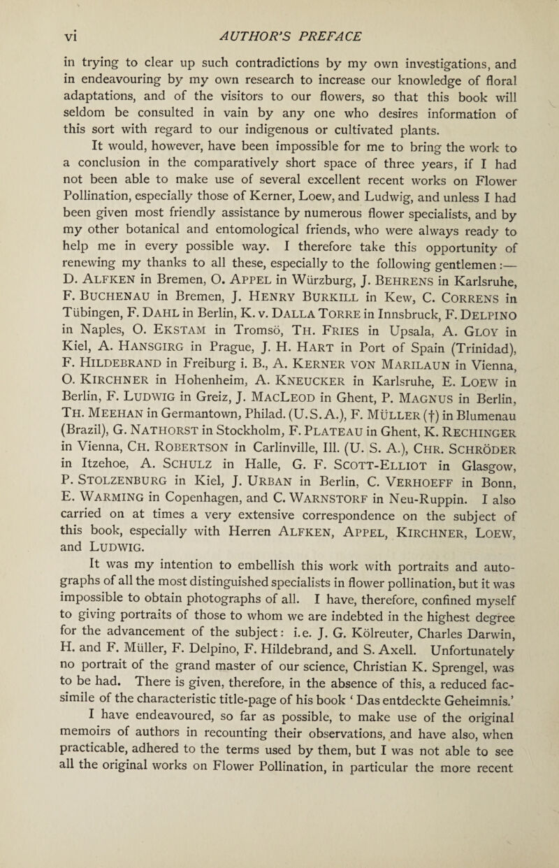 in trying to clear up such contradictions by my own investigations, and in endeavouring by my own research to increase our knowledge of floral adaptations, and of the visitors to our flowers, so that this book will seldom be consulted in vain by any one who desires information of this sort with regard to our indigenous or cultivated plants. It would, however, have been impossible for me to bring the work to a conclusion in the comparatively short space of three years, if I had not been able to make use of several excellent recent works on Flower Pollination, especially those of Kerner, Loew, and Ludwig, and unless I had been given most friendly assistance by numerous flower specialists, and by my other botanical and entomological friends, who were always ready to help me in every possible way. I therefore take this opportunity of renewing my thanks to all these, especially to the following gentlemen:— D. Alfken in Bremen, O. Appel in Wurzburg, J. Behrens in Karlsruhe, F. Buchenau in Bremen, J. Henry Burkill in Kew, C. Correns in Tubingen, F. Dahl in Berlin, K. v. Dalla Torre in Innsbruck, F. Delpino in Naples, O. Ekstam in Tromso, Th. Fries in Upsala, A. Gloy in Kiel, A. HANSGIRG in Prague, J. H. Hart in Port of Spain (Trinidad), F. Hildebrand in Freiburg i. B., A. Kerner von Marilaun in Vienna, O. KlRCHNER in Hohenheim, A. Kneucker in Karlsruhe, E. LOEW in Berlin, F. Ludwig in Greiz, J. MacLeod in Ghent, P. Magnus in Berlin, Th. Meehan in Germantown, Philad. (U.S. A.), F. Muller (f) in Blumenau (Brazil), G. Nathorst in Stockholm, F. Plateau in Ghent, K. Rechinger in Vienna, Ch. Robertson in Carlinville, Ill. (U. S. A.), Chr. Schroder in Itzehoe, A. Schulz in Halle, G. F. Scott-Elliot in Glasgow, P. Stolzenburg in Kiel, J. Urban in Berlin, C. Verhoeff in Bonn, E. Warming in Copenhagen, and C. Warnstorf in Neu-Ruppin. I also carried on at times a very extensive correspondence on the subject of this book, especially with Herren Alfken, Appel, Kirchner, Loew, and Ludwig. It was my intention to embellish this work with portraits and auto¬ graphs of all the most distinguished specialists in flower pollination, but it was impossible to obtain photographs of all. I have, therefore, confined myself to giving portraits of those to whom we are indebted in the highest degree for the advancement of the subject: i.e. J. G. Kolreuter, Charles Darwin, H. and F. Muller, F. Delpino, F. Hildebrand, and S. Axell. Unfortunately no portrait of the grand master of our science, Christian K. Sprengel, was to be had. There is given, therefore, in the absence of this, a reduced fac¬ simile of the characteristic title-page of his book ‘ Das entdeckte Geheimnis.’ I have endeavoured, so far as possible, to make use of the original memoirs of authors in recounting their observations, and have also, when practicable, adhered to the terms used by them, but I was not able to see all the original works on Flower Pollination, in particular the more recent