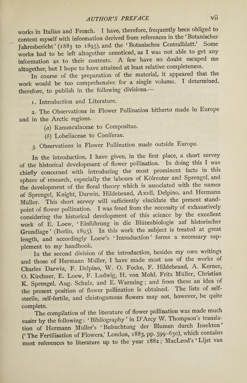 works in Italian and French. I have, therefore, frequently been obliged to content myself with information derived from references in the ‘ Botanischer Jahresbericht ’ (1883 to 1895), and the ‘Botanisches Centralblatt.’ Some works had to be left altogether unnoticed, as I was not able to get any information as to their contents. A few have no doubt escaped me altogether, but I hope to have attained at least relative completeness. In course of the preparation of the material, it appeared that the work would be too comprehensive for a single volume. I determined, therefore, to publish in the following divisions.— 1. Introduction and Literature. 2. The Observations in Flower Pollination hitherto made in Europe and in the Arctic regions. (a) Ranunculaceae to Compositae. (b) Lobeliaceae to Coniferae. 3. Observations in Flower Pollination made outside Europe. In the introduction, I have given, in the first place, a short survey of the historical development of flower pollination. In doing this I was chiefly concerned with introducing the most prominent facts in this sphere of research, especially the labours of Kolreuter and Sprengel, and the development of the floral theory which is associated with the names of Sprengel, Knight, Darwin, Hildebrand, Axell, Delpino, and Hermann Muller. This short survey will sufficiently elucidate the present stand¬ point of flower pollination. I was freed from the necessity of exhaustively considering the historical development of this science by the excellent work of E. Loew, ‘ Einfiihrung in die Blutenbiologie auf historischer Grundlage5 (Berlin, 1895). In this work the subject is treated at great length, and accordingly Loew’s ‘ Introduction forms a necessaiy sup¬ plement to my handbook. In the second division of the introduction, besides my own writings and those of Hermann Muller, I have made most use of the works of Charles Darwin, F. Delpino, W. O. Focke, F. Hildebrand, A. Kerner, O. Kirchner, E. Loew, F. Ludwig, H. von Mohl, Fritz Muller, Christian K. Sprengel, Aug. Schulz, and E. Warming; and from these an idea of the present position of flower pollination is obtained. The lists of self- sterile, self-fertile, and cleistogamous flowers may not, however, be quite complete. The compilation of the literature of flower pollination was made much easier by the following: 1 Bibliography ’ in D’Arcy W. Thompson’s transla¬ tion of Hermann Muller’s ‘ Befruchtung der Blumen durch Insekten’ (‘ The Fertilisation of Flowers,’ London, 1883, pp. 599-630), which contains most references to literature up to the year 188a ; MacLeod s ‘ Lijst van