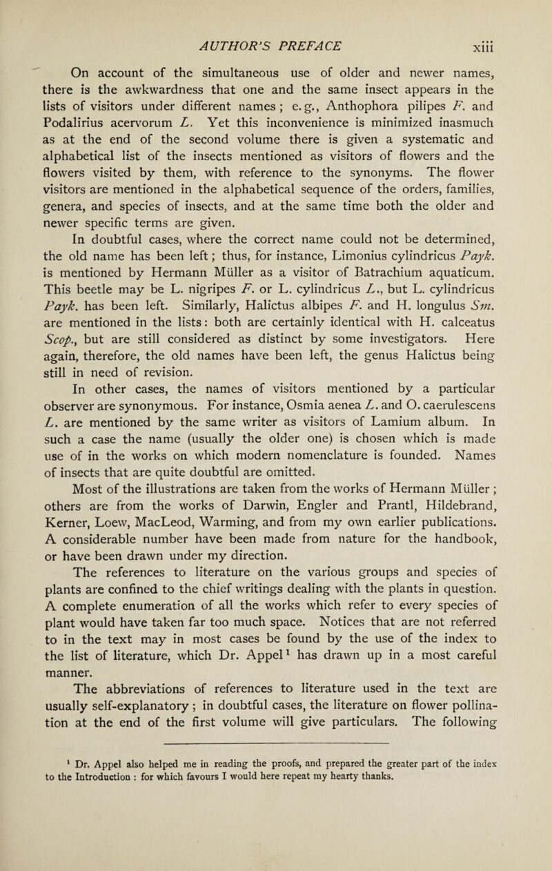 • • • XUI On account of the simultaneous use of older and newer names, there is the awkwardness that one and the same insect appears in the lists of visitors under different names; e. g., Anthophora pilipes F. and Podalirius acervorum L. Yet this inconvenience is minimized inasmuch as at the end of the second volume there is given a systematic and alphabetical list of the insects mentioned as visitors of flowers and the flowers visited by them, with reference to the synonyms. The flower visitors are mentioned in the alphabetical sequence of the orders, families, genera, and species of insects, and at the same time both the older and newer specific terms are given. In doubtful cases, where the correct name could not be determined, the old name has been left; thus, for instance, Limonius cylindricus Payk. is mentioned by Hermann Muller as a visitor of Batrachium aquaticum. This beetle may be L. nigripes F. or L. cylindricus L., but L. cylindricus Payk. has been left. Similarly, Halictus albipes F. and H. longulus Sin. are mentioned in the lists: both are certainly identical with H. calceatus Scop., but are still considered as distinct by some investigators. Here again, therefore, the old names have been left, the genus Halictus being still in need of revision. In other cases, the names of visitors mentioned by a particular observer are synonymous. For instance, Osmia aenea L. and O. caerulescens L. are mentioned by the same writer as visitors of Lamium album. In such a case the name (usually the older one) is chosen which is made use of in the works on which modern nomenclature is founded. Names of insects that are quite doubtful are omitted. Most of the illustrations are taken from the works of Hermann Muller ; others are from the works of Darwin, Engler and Prantl, Hildebrand, Kerner, Loew, MacLeod, Warming, and from my own earlier publications. A considerable number have been made from nature for the handbook, or have been drawn under my direction. The references to literature on the various groups and species of plants are confined to the chief writings dealing with the plants in question. A complete enumeration of all the works which refer to every species of plant would have taken far too much space. Notices that are not referred to in the text may in most cases be found by the use of the index to the list of literature, which Dr. Appel1 has drawn up in a most careful manner. The abbreviations of references to literature used in the text are usually self-explanatory ; in doubtful cases, the literature on flower pollina¬ tion at the end of the first volume will give particulars. The following 1 Dr. Appel also helped me in reading the proofs, and prepared the greater part of the index to the Introduction : for which favours I would here repeat my hearty thanks.