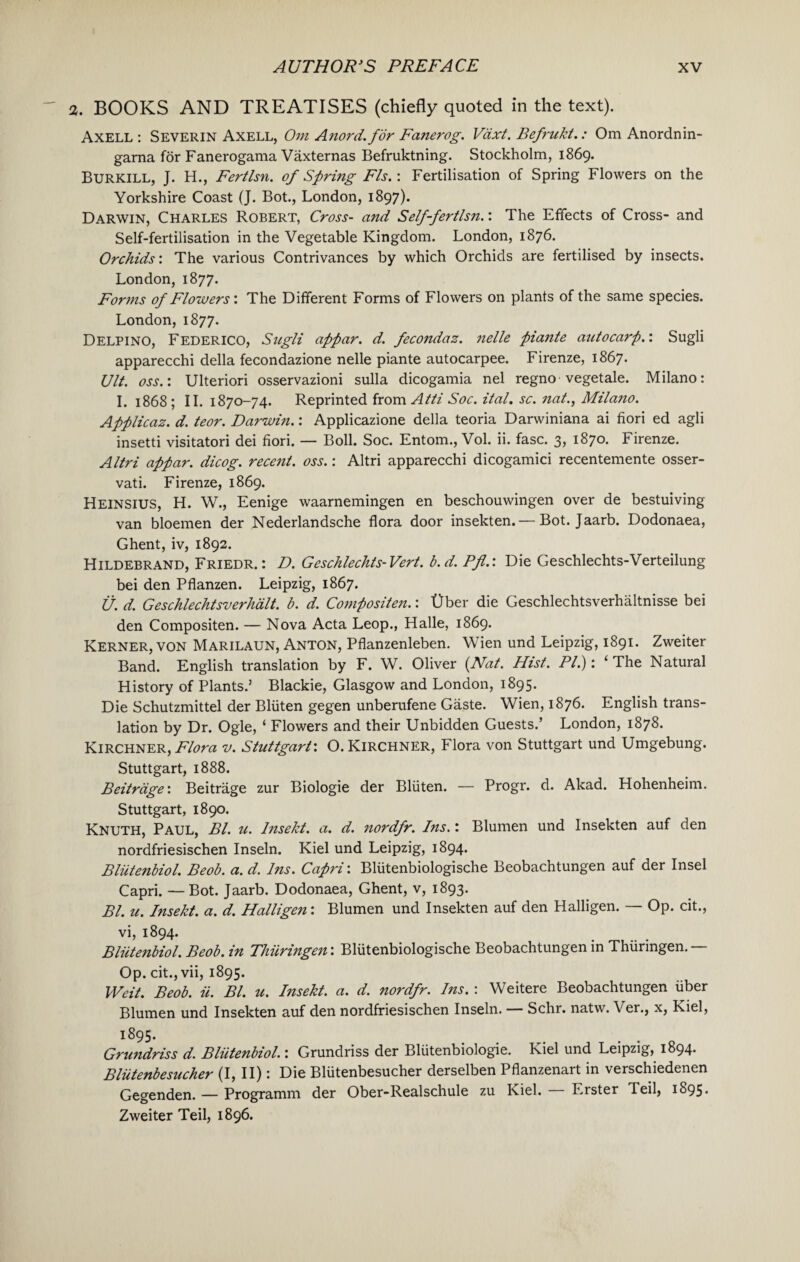 2. BOOKS AND TREATISES (chiefly quoted in the text). Axell : Severin Axell, Om Anord. for Fanerog. Vdxt. Befrukt.: Om Anordnin- garna for Fanerogama Vaxternas Befruktning. Stockholm, 1869. Burkill, J. H., Fertlsn. of Spring FIs.: Fertilisation of Spring Flowers on the Yorkshire Coast (J. Bot., London, 1897). Darwin, Charles Robert, Cross- and Self-fertlsn.: The Effects of Cross- and Self-fertilisation in the Vegetable Kingdom. London, 1876. Orchids: The various Contrivances by which Orchids are fertilised by insects. London, 1877. Forms of Flowers: The Different Forms of Flowers on plants of the same species. London, 1877. Delpino, Federico, Sugli appar. d. fecondaz. nelle piante autocarp.: Sugli apparecchi della fecondazione nelle piante autocarpee. Firenze, 1867. Ult. oss.: Ulteriori osservazioni sulla dicogamia nel regno vegetale. Milano: I. 1868 ; II. 1870-74. Reprinted from Atti Soc. ital. sc. nat., Milano. Applicaz. d. teor. Darwin.: Applicazione della teoria Darwiniana ai fiori ed agli insetti visitatori dei fiori. — Boll. Soc. Entom., Vol. ii. fasc. 3, 1870. Firenze. Altri appar. dicog. recent, oss.: Altri apparecchi dicogamici recentemente osser- vati. Firenze, 1869. Heinsius, H. W., Eenige waarnemingen en beschouwingen over de bestuiving van bloemen der Nederlandsche flora door insekten.— Bot. Jaarb. Dodonaea, Ghent, iv, 1892. Hildebrand, Friedr. : D. Geschlechts-Vert. b.d. Pfl.: Die Geschlechts-Verteilung bei den Pflanzen. Leipzig, 1867. U. d. Geschlechtsverhdlt. b. d. Compositen.: Uber die Geschlechtsverhaltnisse bei den Compositen. — Nova Acta Leop., Halle, 1869. Kerner, von Marilaun, Anton, Pflanzenleben. Wien und Leipzig, 1891. Zweiter Band. English translation by F. W. Oliver (Nat. Hist. PI.): ‘ The Natural History of Plants.’ Blackie, Glasgow and London, 1895. Die Schutzmittel der Bliiten gegen unberufene Gaste. Wien, 1876. English trans¬ lation by Dr. Ogle, ‘ Flowers and their Unbidden Guests.’ London, 1878. Kirchner, Flora v. Stuttgart: O. KlRCHNER, Flora von Stuttgart und Umgebung. Stuttgart, 1888. Beitrdge: Beitrage zur Biologie der Bliiten. — Progr. d. Akad. Hohenheim. Stuttgart, 1890. Knuth, Paul, Bl. u. Insekt. a. d. nordfr. Ins.: Blumen und Insekten auf den nordfriesischen Inseln. Kiel und Leipzig, 1894. Bliitenbiol. Beob. a. d. Ins. Capri: Bliitenbiologische Beobachtungen auf der Insel Capri. —Bot. Jaarb. Dodonaea, Ghent, v, 1893. Bl. u. Insekt. a. d. Halligen: Blumen und Insekten auf den Halligen. — Op. cit., vi, 1894. Bliitenbiol. Beob. in Thiiringen: Bliitenbiologische Beobachtungen in Thiiringen.— Op. cit., vii, 1895. Weit. Beob. ii. Bl. u. Insekt. a. d. nordfr. Ins. : Weitere Beobachtungen liber Blumen und Insekten auf den nordfriesischen Inseln. Schr. natw. Ver., x, Kiel, 1:895. Grundriss d. Bliitenbiol.: Grundriss der Bliitenbiologie. Kiel und Leipzig, 1894' Bliitenbesucher (I, II): Die Bliitenbesucher derselben Pflanzenart in verschiedenen Gegenden. — Programm der Ober-Realschule zu Kiel. — Erster Teil, 1895. Zweiter Teil, 1896.