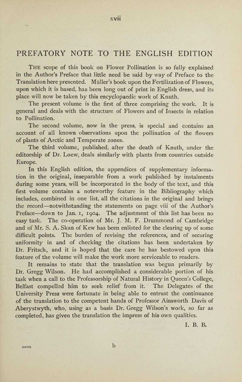 PREFATORY NOTE TO THE ENGLISH EDITION The scope of this book on Flower Pollination is so fully explained in the Author’s Preface that little need be said by way of Preface to the Translation here presented. Muller’s book upon the Fertilization of Flowers, upon which it is based, has been long out of print in English dress, and its place will now be taken by this encyclopaedic work of Knuth. The present volume is the first of three comprising the work. It is general and deals with the structure of Flowers and of Insects in relation to Pollination. The second volume, now in the press, is special and contains an account of all known observations upon the pollination of the flowers of plants of Arctic and Temperate zones. The third volume, published, after the death of Knuth, under the editorship of Dr. Loew, deals similarly with plants from countries outside Europe. In this English edition, the appendices of supplementary informa¬ tion in the original, inseparable from a work published by instalments during some years, will be incorporated in the body of the text, and this first volume contains a noteworthy feature in the Bibliography which includes, combined in one list, all the citations in the original and brings the record—notwithstanding the statements on page viii of the Author’s Preface—down to Jan. i, 1904. The adjustment of this list has been no easy task. The co-operation of Mr. J. M. F. Drummond of Cambridge and of Mr. S. A. Skan of Kew has been enlisted for the clearing up of some difficult points. The burden of revising the references, and of securing uniformity in and of checking the citations has been undertaken by Dr. Fritsch, and it is hoped that the care he has bestowed upon this feature of the volume will make the work more serviceable to readers. It remains to state that the translation was begun primarily by Dr. Gregg Wilson. He had accomplished a considerable portion of his task when a call to the Professorship of Natural History in Queen’s College, Belfast compelled him to seek relief from it. The Delegates of the University Press were fortunate in being able to entrust the continuance of the translation to the competent hands of Professor Ainsworth Davis of Aberystwyth, who, using as a basis Dr. Gregg Wilson’s work, so far as completed, has given the translation the impress of his own qualities. I. B. B. b